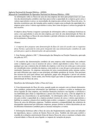 Agência Nacional de Energia Elétrica - ANEEL
Manual de Contabilidade do Operador Nacional do Sistema Elétrico - ONS
      As informações sobre os fluxos de caixa de uma empresa são úteis para proporcionar aos usuá-
      rios das demonstrações contábeis uma base para avaliar a capacidade de a empresa gerar caixa e
      valores equivalentes à caixa e as necessidades da empresa para utilizar esses fluxos de caixa. As
      decisões econômicas que são tomadas pelos usuários exigem uma avaliação da capacidade de a
      empresa gerar caixa e valores equivalentes à caixa, bem como da época e certeza na geração de
      tais recursos.

       O objetivo dessa Norma é requerer a prestação de informações sobre as mudanças históricas na
       caixa e nos equivalentes à caixa de uma empresa, por meio de uma demonstração do fluxo de
       caixa que classifique os fluxos de caixa durante o período referentes às atividades operacionais,
       de investimento e financeiras.

       Alcance

       1. A empresa deve preparar uma demonstração do fluxo de caixa de acordo com os requisitos
       dessa Norma e apresentá-la como parte integrante das suas demonstrações contábeis de cada
       período para o qual as demonstrações são apresentadas.

       2. Esta Norma substitui a NIC 7, Demonstração das Mutações na Posição Financeira, aprovada
       em julho de 1977.

       3. Os usuários das demonstrações contábeis de uma empresa estão interessados em conhecer
       como a empresa gera e usa os recursos de caixa e valores equivalentes à caixa. Este é o caso,
       qualquer que seja a natureza das atividades da empresa e sem levar em conta que a caixa possa
       ser considerada como o produto da empresa, como pode ser o caso de que a caixa possa ser uma
       instituição financeira. As empresas necessitam de caixa essencialmente pelas mesmas razões,
       por mais diferentes que sejam as suas principais atividades geradoras de receita. Elas precisam
       dos recursos de caixa para efetuar suas operações, pagar suas obrigações e prover um retorno
       para seus investidores. Assim sendo, esta Norma requer que todas as empresas apresentem uma
       demonstração do fluxo de caixa.

       Benefícios das Informações Sobre o Fluxo de Caixa

       4. Uma demonstração do fluxo de caixa, quando usada em conjunto com as demais demonstra-
       ções contábeis, proporciona informações que habilitam os usuários a avaliar as mudanças nos
       ativos líquidos de uma empresa, sua estrutura financeira (inclusive sua liquidez e solvência) e
       sua habilidade para afetar as importâncias e prazos dos fluxos de caixa, a fim de adaptá-los às
       mudanças nas circunstâncias e às oportunidades. As informações sobre o fluxo de caixa são ú-
       teis para avaliar a capacidade de a empresa produzir recursos de caixa e valores equivalentes e
       habilitar os usuários a desenvolver modelos para avaliar e comparar o valor presente de futuros
       fluxos de caixa de diferentes empresas. Também aumenta a comparabilidade dos relatórios do
       desempenho operacional por diferentes empresas, porque elimina os efeitos decorrentes do uso
       de diferentes tratamentos contábeis para as mesmas transações e eventos.

       5. Informações históricas sobre o fluxo de caixa são freqüentemente usadas como um indicador
       da importância, época e certeza de futuros fluxos de caixa. Também são úteis para conferir a
       exatidão de avaliações anteriormente feitas de futuros fluxos de caixa e examinar a relação entre
       a lucratividade e o fluxo de caixa líquido e o impacto de variações de preços.

                                                 363
 