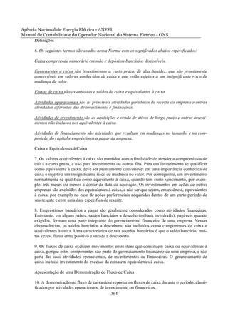 Agência Nacional de Energia Elétrica - ANEEL
Manual de Contabilidade do Operador Nacional do Sistema Elétrico - ONS
      Definições

      6. Os seguintes termos são usados nessa Norma com os significados abaixo especificados:

      Caixa compreende numerário em mão e depósitos bancários disponíveis.

      Equivalentes à caixa são investimentos a curto prazo, de alta liquidez, que são prontamente
      conversíveis em valores conhecidos de caixa e que estão sujeitos a um insignificante risco de
      mudança de valor.

      Fluxos de caixa são as entradas e saídas de caixa e equivalentes à caixa.

      Atividades operacionais são as principais atividades geradoras de receita da empresa e outras
      atividades diferentes das de investimento e financeiras.

      Atividades de investimento são as aquisições e venda de ativos de longo prazo e outros investi-
      mentos não inclusos nos equivalentes à caixa.

      Atividades de financiamento são atividades que resultam em mudanças no tamanho e na com-
      posição do capital e empréstimos a pagar da empresa.

      Caixa e Equivalentes à Caixa

      7. Os valores equivalentes à caixa são mantidos com a finalidade de atender a compromissos de
      caixa a curto prazo, e não para investimento ou outros fins. Para um investimento se qualificar
      como equivalente à caixa, deve ser prontamente conversível em uma importância conhecida de
      caixa e sujeito a um insignificante risco de mudança no valor. Por conseguinte, um investimento
      normalmente se qualifica como equivalente à caixa, quando tem curto vencimento, por exem-
      plo, três meses ou menos a contar da data da aquisição. Os investimentos em ações de outras
      empresas são excluídos dos equivalentes à caixa, a não ser que sejam, em essência, equivalentes
      à caixa, por exemplo no caso de ações preferenciais adquiridas dentro de um curto período de
      seu resgate e com uma data específica de resgate.

      8. Empréstimos bancários a pagar são geralmente considerados como atividades financeiras.
      Entretanto, em alguns países, saldos bancários a descoberto (bank overdrafts), pagáveis quando
      exigidos, formam uma parte integrante do gerenciamento financeiro de uma empresa. Nessas
      circunstâncias, os saldos bancários a descoberto são incluídos como componentes de caixa e
      equivalentes à caixa. Uma característica de tais acordos bancários é que o saldo bancário, mui-
      tas vezes, flutua entre positivo e sacado a descoberto.

      9. Os fluxos de caixa excluem movimentos entre itens que constituem caixa ou equivalentes à
      caixa, porque estes componentes são parte do gerenciamento financeiro de uma empresa, e não
      parte das suas atividades operacionais, de investimentos ou financeiras. O gerenciamento de
      caixa inclui o investimento do excesso da caixa em equivalentes à caixa.

      Apresentação de uma Demonstração do Fluxo de Caixa

      10. A demonstração do fluxo de caixa deve reportar os fluxos de caixa durante o período, classi-
      ficados por atividades operacionais, de investimento ou financeiras.
                                                 364
 