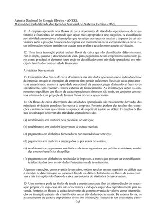 Agência Nacional de Energia Elétrica - ANEEL
Manual de Contabilidade do Operador Nacional do Sistema Elétrico - ONS

      11. A empresa apresenta seus fluxos de caixa decorrentes de atividades operacionais, de inves-
      timento e financeiras de um modo que seja o mais apropriado a seus negócios. A classificação
      por atividade proporciona informações que permitem aos usuários avaliar o impacto de tais ati-
      vidades sobre a posição financeira da empresa e o montante da caixa e equivalentes à caixa. Es-
      tas informações podem também ser usadas para avaliar a relação entre aquelas atividades.

      12. Uma única transação poderá incluir fluxos de caixa que são classificados diferentemente.
      Por exemplo, quando o desembolso de caixa para pagamento de um empréstimo inclui tanto ju-
      ros como principal, o elemento juros pode ser classificado como atividade operacional e o prin-
      cipal classificado como atividade financeira.

      Atividades Operacionais

      13. O montante dos fluxos de caixa decorrentes das atividades operacionais é o indicador-chave
      da extensão em que as operações da empresa têm gerado suficientes fluxos de caixa para amor-
      tizar empréstimos, manter a capacidade operacional da empresa, pagar dividendos e fazer novos
      investimentos sem recorrer a fontes externas de financiamento. As informações sobre os com-
      ponentes específicos dos fluxos de caixa operacionais históricos são úteis, em conjunto com ou-
      tras informações, na projeção de futuros fluxos de caixa operacionais.

      14. Os fluxos de caixa decorrentes das atividades operacionais são basicamente derivados das
      principais atividades geradoras de receita da empresa. Portanto, podem eles resultar das transa-
      ções e outros eventos que entram na apuração do superávit líquido ou déficit. Exemplos de flu-
      xos de caixa que decorrem das atividades operacionais são:

      (a) recebimentos em dinheiro pela prestação de serviços;

      (b) recebimentos em dinheiro decorrentes de outras receitas;

      (c) pagamentos em dinheiro a fornecedores por mercadorias e serviços;

      (d) pagamentos em dinheiro a empregados ou por conta de salários;

      (e) recebimentos e pagamentos em dinheiro de uma seguradora por prêmios e sinistros, anuida-
          des e outros benefícios da apólice;

      (f) pagamentos em dinheiro ou restituição de impostos, a menos que possam ser especificamen-
          te identificados com as atividades financeiras ou de investimento.

      Algumas transações, como a venda de um ativo, podem resultar em um superávit ou déficit, que
      é incluído na determinação do superávit líquido ou déficit. Entretanto, os fluxos de caixa relati-
      vos a tais transações são fluxos de caixa provenientes de atividades de investimento.

      15. Uma empresa pode ter títulos de renda e empréstimos para fins de intermediação ou negoci-
      ação própria, em cujo caso eles são semelhantes a estoques adquiridos especificamente para re-
      venda. Portanto, os fluxos de caixa decorrentes da compra e venda de valores como intermedia-
      ção ou transação própria são classificados como atividades operacionais. Da mesma forma, os
      adiantamentos de caixa e empréstimos feitos por instituições financeiras são usualmente classi-
                                                365
 