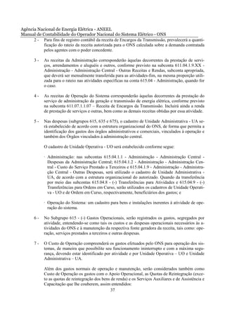 Agência Nacional de Energia Elétrica - ANEEL
Manual de Contabilidade do Operador Nacional do Sistema Elétrico - ONS
      2 - Para fins de registro contábil da receita de Encargos da Transmissão, prevalecerá a quanti-
           ficação do rateio da receita autorizada para o ONS calculada sobre a demanda contratada
           pelos agentes com o poder concedente.

       3-   As receitas da Administração corresponderão àquelas decorrentes da prestação de servi-
            ços, arrendamentos e aluguéis e outros, conforme previsto na subconta 611.04.1.9.XX -
            Administração - Administração Central - Outras Receitas e Rendas, subconta apropriada,
            que deverá ser mensalmente transferida para as atividades-fim, na mesma proporção utili-
            zada para o rateio nas atividades específicas na conta 615.04 - Administração, quando for
            o caso.

       4-   As receitas de Operação do Sistema corresponderão àquelas decorrentes da prestação do
            serviço de administração da geração e transmissão de energia elétrica, conforme previsto
            na subconta 611.07.1.1.07 – Receita de Encargos da Transmissão. Incluirá ainda a renda
            de prestação de serviços e outras, bem como as demais receitas obtidas por essa atividade.

       5-   Nas despesas (subgrupos 615, 635 e 675), o cadastro de Unidade Administrativa - UA se-
            rá estabelecido de acordo com a estrutura organizacional do ONS, de forma que permita a
            identificação dos gastos dos órgãos administrativos e comerciais, vinculados à operação e
            também dos Órgãos vinculados à administração central.

            O cadastro de Unidade Operativa - UO será estabelecido conforme segue:

            · Administração: nas subcontas 615.04.1.1 - Administração - Administração Central -
              Despesas da Administração Central; 615.04.1.2 - Administração - Administração Cen-
              tral - Custo do Serviço Prestado a Terceiros e 615.04.1.9 - Administração - Administra-
              ção Central - Outras Despesas, será utilizado o cadastro de Unidade Administrativa -
              UA, de acordo com a estrutura organizacional do autorizado. Quando da transferência
              por meio das subcontas 615.04.8 - (-) Transferências para Atividades e 615.04.9 - (-)
              Transferências para Ordens em Curso, serão utilizados os cadastros de Unidade Operati-
              va - UO e de Ordem em Curso, respectivamente, beneficiários dos gastos; e

            · Operação do Sistema: um cadastro para bens e instalações inerentes à atividade de ope-
              ração do sistema.

       6-   No Subgrupo 615 - (-) Gastos Operacionais, serão registrados os gastos, segregados por
            atividade, entendendo-se como tais os custos e as despesas operacionais necessários às a-
            tividades do ONS e à manutenção da respectiva fonte geradora da receita, tais como: ope-
            ração, serviços prestados a terceiros e outras despesas.

       7-   O Custo de Operação compreenderá os gastos efetuados pelo ONS para operação dos sis-
            temas, de maneira que possibilite seu funcionamento ininterrupto e com a máxima segu-
            rança, devendo estar identificado por atividade e por Unidade Operativa – UO e Unidade
            Administrativa – UA.

            Além dos gastos normais de operação e manutenção, serão considerados também como
            Custo de Operação os gastos com o Apoio Operacional, as Quotas de Reintegração (exce-
            to as quotas de reintegração dos bens de renda) e os Serviços Auxiliares e de Assistência e
            Capacitação que lhe couberem, assim entendidos:
                                                  37
 