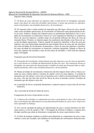 Agência Nacional de Energia Elétrica - ANEEL
Manual de Contabilidade do Operador Nacional do Sistema Elétrico - ONS
      Impostos sobre a Renda

      27. Os fluxos de caixa referentes aos impostos sobre a renda devem ser divulgados separada-
      mente como fluxos de caixa das atividades operacionais, a menos que possam ser especifica-
      mente relacionados com atividades financeiras e de investimento.

      28. Os impostos sobre a renda resultam de transações que dão lugar a fluxos de caixa, classifi-
      cados como atividades operacionais, de investimento ou financeiras numa demonstração do flu-
      xo de caixa. Embora a despesa dos impostos possa ser prontamente identificável com as ativi-
      dades de investimentos ou financeiras, torna-se às vezes impraticável identificar os respectivos
      fluxos de caixa dos impostos, e podem surgir em um período diferente dos fluxos de caixa da
      transação básica. Portanto, os impostos pagos são usualmente classificados como fluxos de cai-
      xa das atividades operacionais. Todavia, quando for praticável identificar o fluxo de caixa dos
      impostos com uma determinada transação da qual resultam fluxos de caixa que são classifica-
      dos como atividades de investimento ou financeiras, o fluxo de caixa dos impostos é classifica-
      do como atividade de investimento ou financeira, conforme apropriado. Quando os fluxos de
      caixa dos impostos são alocados a mais de uma classe de atividade, o valor total dos impostos
      pagos é divulgado.

      Transações que não Envolvem Numerário

      29. Transações de investimento e financiamento que não requerem o uso de caixa ou equivalen-
      tes à caixa devem ser excluídas da demonstração do fluxo de caixa. Tais transações devem ser
      divulgadas em outra parte das demonstrações contábeis de modo que forneçam todas as infor-
      mações pertinentes sobre estas atividades financeiras e de investimento.

      30. Muitas atividades de investimento e financeiras não têm impacto direto sobre os fluxos cor-
      rentes de caixa, embora afetem a estrutura de capital e ativos de uma empresa. A exclusão de
      transações que não afetam a caixa está em harmonia com o objetivo da demonstração do fluxo
      de caixa, visto que tais itens não envolvem fluxos de caixa no período corrente. Exemplos de
      transações que não afetam a caixa são:

      (a) a aquisição de ativos, assumindo diretamente o respectivo passivo ou por meio de um lease
          financeiro;

      (b) a conversão de dívida em fundo de reserva.

      Componentes de Caixa e Equivalentes à Caixa

      31. A empresa deve divulgar os componentes da caixa e equivalentes à caixa e deve apresentar
      uma reconciliação das importâncias em sua demonstração do fluxo de caixa com os respectivos
      itens reportados no balanço.

      32. Em vista da variedade de práticas de administração de caixa e acordos bancários nos dife-
      rentes países e a fim de cumprir a NIC 1, Divulgação de Políticas Contábeis, a empresa deve
      divulgar a política que adota ao determinar a composição da caixa e equivalentes à caixa.

      33. O efeito de qualquer mudança na política para determinar os componentes da caixa e equi-
      valentes à caixa, por exemplo, uma mudança na classificação dos instrumentos financeiros pre-
                                              370
 