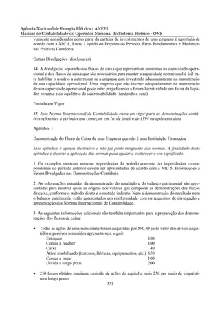 Agência Nacional de Energia Elétrica - ANEEL
Manual de Contabilidade do Operador Nacional do Sistema Elétrico - ONS
      viamente considerados como parte da carteira de investimentos de uma empresa é reportada de
      acordo com a NIC 8, Lucro Líquido ou Prejuízo do Período, Erros Fundamentais e Mudanças
      nas Políticas Contábeis.

       Outras Divulgações (disclosures)

       34. A divulgação separada dos fluxos de caixa que representam aumentos na capacidade opera-
       cional e dos fluxos de caixa que são necessários para manter a capacidade operacional é útil pa-
       ra habilitar o usuário a determinar se a empresa está investindo adequadamente na manutenção
       da sua capacidade operacional. Uma empresa que não investe adequadamente na manutenção
       de sua capacidade operacional pode estar prejudicando a futura lucratividade em favor da liqui-
       dez corrente e do equilíbrio de sua rentabilidade (tendendo a zero).

       Entrada em Vigor

       35. Esta Norma Internacional de Contabilidade entra em vigor para as demonstrações contá-
       beis referentes a períodos que começam em 1o. de janeiro de 1994 ou após essa data.

       Apêndice 1

       Demonstração do Fluxo de Caixa de uma Empresa que não é uma Instituição Financeira

       Este apêndice é apenas ilustrativo e não faz parte integrante das normas. A finalidade deste
       apêndice é ilustrar a aplicação das normas para ajudar a esclarecer o seu significado.

       1. Os exemplos mostram somente importâncias do período corrente. As importâncias corres-
       pondentes do período anterior devem ser apresentadas de acordo com a NIC 5, Informações a
       Serem Divulgadas nas Demonstrações Contábeis.

       2. As informações extraídas da demonstração do resultado e do balanço patrimonial são apre-
       sentadas para mostrar quais as origens dos valores que compõem as demonstrações dos fluxos
       de caixa, conforme o método direto e o método indireto. Nem a demonstração do resultado nem
       o balanço patrimonial estão apresentados em conformidade com os requisitos de divulgação e
       apresentação das Normas Internacionais de Contabilidade.

       3. As seguintes informações adicionais são também importantes para a preparação das demons-
       trações dos fluxos de caixa:

       •   Todas as ações de uma subsidiária foram adquiridas por 590. O justo valor dos ativos adqui-
           ridos e passivos assumidos apresenta-se a seguir:
               Estoques                                                   100
               Contas a receber                                           100
               Caixa                                                       40
               Ativo imobilizado (terrenos, fábricas, equipamentos, etc.) 650
               Contas a pagar                                             100
               Dívida a longo prazo                                       200

       •   250 foram obtidos mediante emissão de ações do capital e mais 250 por meio de emprésti-
           mos longo prazo.
                                               371
 
