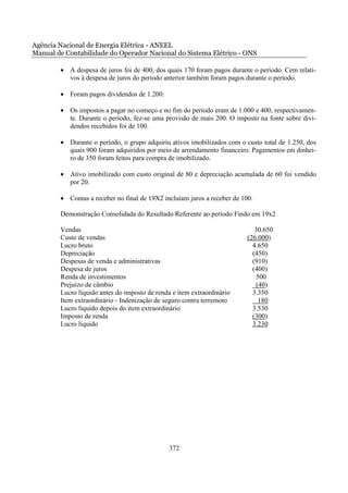 Agência Nacional de Energia Elétrica - ANEEL
Manual de Contabilidade do Operador Nacional do Sistema Elétrico - ONS

        • A despesa de juros foi de 400, dos quais 170 foram pagos durante o período. Cem relati-
          vos à despesa de juros do período anterior também foram pagos durante o período.

        • Foram pagos dividendos de 1.200.

        • Os impostos a pagar no começo e no fim do período eram de 1.000 e 400, respectivamen-
          te. Durante o período, fez-se uma provisão de mais 200. O imposto na fonte sobre divi-
          dendos recebidos foi de 100.

        • Durante o período, o grupo adquiriu ativos imobilizados com o custo total de 1.250, dos
          quais 900 foram adquiridos por meio de arrendamento financeiro. Pagamentos em dinhei-
          ro de 350 foram feitos para compra de imobilizado.

        • Ativo imobilizado com custo original de 80 e depreciação acumulada de 60 foi vendido
          por 20.

        • Contas a receber no final de 19X2 incluíam juros a receber de 100.

        Demonstração Consolidada do Resultado Referente ao período Findo em 19x2

        Vendas                                                               30.650
        Custo de vendas                                                   (26.000)
        Lucro bruto                                                         4.650
        Depreciação                                                         (450)
        Despesas de venda e administrativas                                 (910)
        Despesa de juros                                                    (400)
        Renda de investimentos                                               500
        Prejuízo de câmbio                                                   (40)
        Lucro líquido antes do imposto de renda e item extraordinário       3.350
        Item extraordinário - Indenização de seguro contra terremoto          180
        Lucro líquido depois do item extraordinário                         3.530
        Imposto de renda                                                    (300)
        Lucro líquido                                                       3.230




                                               372
 