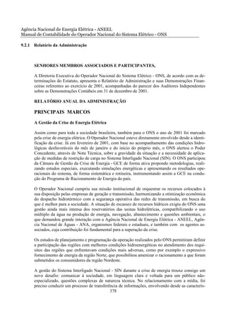 Agência Nacional de Energia Elétrica - ANEEL
Manual de Contabilidade do Operador Nacional do Sistema Elétrico - ONS

9.2.1 Relatório da Administração



      SENHORES MEMBROS ASSOCIADOS E PARTICIPANTES,

      A Diretoria Executiva do Operador Nacional do Sistema Elétrico - ONS, de acordo com as de-
      terminações do Estatuto, apresenta o Relatório de Administração e suas Demonstrações Finan-
      ceiras referentes ao exercício de 2001, acompanhadas do parecer dos Auditores Independentes
      sobre as Demonstrações Contábeis em 31 de dezembro de 2001.

      RELATÓRIO ANUAL DA ADMINISTRAÇÃO

      PRINCIPAIS MARCOS
      A Gestão da Crise de Energia Elétrica

      Assim como para toda a sociedade brasileira, também para o ONS o ano de 2001 foi marcado
      pela crise de energia elétrica. O Operador Nacional esteve diretamente envolvido desde a identi-
      ficação da crise. Já em fevereiro de 2001, com base no acompanhamento das condições hidro-
      lógicas desfavoráveis do mês de janeiro e do início do próprio mês, o ONS alertou o Poder
      Concedente, através de Nota Técnica, sobre a gravidade da situação e a necessidade de aplica-
      ção de medidas de restrição de carga no Sistema Interligado Nacional (SIN). O ONS participou
      da Câmara de Gestão da Crise de Energia - GCE de forma ativa propondo metodologias, reali-
      zando estudos especiais, executando simulações energéticas e apresentando os resultados ope-
      racionais do sistema, de forma sistemática e rotineira, instrumentando assim a GCE na condu-
      ção do Programa de Racionamento de Energia do país.

      O Operador Nacional cumpriu sua missão institucional de orquestrar os recursos colocados à
      sua disposição pelas empresas de geração e transmissão, harmonizando a otimização econômica
      do despacho hidrotérmico com a segurança operativa das redes de transmissão, em busca do
      que é melhor para a sociedade. A situação de escassez de recursos hídricos exigiu do ONS uma
      gestão ainda mais intensa dos reservatórios das usinas hidrelétricas, compatibilizando o uso
      múltiplo da água na produção de energia, navegação, abastecimento e questões ambientais, o
      que demandou grande interação com a Agência Nacional de Energia Elétrica - ANEEL, Agên-
      cia Nacional de Águas - ANA, organismos federais e estaduais, e também com os agentes as-
      sociados, cuja contribuição foi fundamental para a superação da crise.

      Os estudos de planejamento e programação da operação realizados pelo ONS permitiram definir
      a participação das regiões com melhores condições hidroenergéticas no atendimento dos requi-
      sitos das regiões que enfrentavam condições mais adversas, como por exemplo o expressivo
      fornecimento de energia da região Norte, que possibilitou amenizar o racionamento a que foram
      submetidos os consumidores da região Nordeste.

      A gestão do Sistema Interligado Nacional - SIN durante a crise de energia trouxe consigo um
      novo desafio: comunicar à sociedade, em linguagem clara e voltada para um público não-
      especializado, questões complexas de natureza técnica. No relacionamento com a mídia, foi
      preciso conduzir um processo de transferência de informações, envolvendo desde as caracterís-
                                               378
 