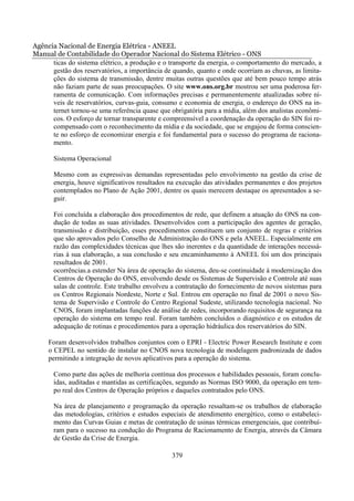 Agência Nacional de Energia Elétrica - ANEEL
Manual de Contabilidade do Operador Nacional do Sistema Elétrico - ONS
      ticas do sistema elétrico, a produção e o transporte da energia, o comportamento do mercado, a
      gestão dos reservatórios, a importância de quando, quanto e onde ocorriam as chuvas, as limita-
      ções do sistema de transmissão, dentre muitas outras questões que até bem pouco tempo atrás
      não faziam parte de suas preocupações. O site www.ons.org.br mostrou ser uma poderosa fer-
      ramenta de comunicação. Com informações precisas e permanentemente atualizadas sobre ní-
      veis de reservatórios, curvas-guia, consumo e economia de energia, o endereço do ONS na in-
      ternet tornou-se uma referência quase que obrigatória para a mídia, além dos analistas econômi-
      cos. O esforço de tornar transparente e compreensível a coordenação da operação do SIN foi re-
      compensado com o reconhecimento da mídia e da sociedade, que se engajou de forma conscien-
      te no esforço de economizar energia e foi fundamental para o sucesso do programa de raciona-
      mento.

       Sistema Operacional

       Mesmo com as expressivas demandas representadas pelo envolvimento na gestão da crise de
       energia, houve significativos resultados na execução das atividades permanentes e dos projetos
       contemplados no Plano de Ação 2001, dentre os quais merecem destaque os apresentados a se-
       guir.

       Foi concluída a elaboração dos procedimentos de rede, que definem a atuação do ONS na con-
       dução de todas as suas atividades. Desenvolvidos com a participação dos agentes de geração,
       transmissão e distribuição, esses procedimentos constituem um conjunto de regras e critérios
       que são aprovados pelo Conselho de Administração do ONS e pela ANEEL. Especialmente em
       razão das complexidades técnicas que lhes são inerentes e da quantidade de interações necessá-
       rias à sua elaboração, a sua conclusão e seu encaminhamento à ANEEL foi um dos principais
       resultados de 2001.
       ocorrências.a estender Na área de operação do sistema, deu-se continuidade à modernização dos
       Centros de Operação do ONS, envolvendo desde os Sistemas de Supervisão e Controle até suas
       salas de controle. Este trabalho envolveu a contratação do fornecimento de novos sistemas para
       os Centros Regionais Nordeste, Norte e Sul. Entrou em operação no final de 2001 o novo Sis-
       tema de Supervisão e Controle do Centro Regional Sudeste, utilizando tecnologia nacional. No
       CNOS, foram implantadas funções de análise de redes, incorporando requisitos de segurança na
       operação do sistema em tempo real. Foram também concluídos o diagnóstico e os estudos de
       adequação de rotinas e procedimentos para a operação hidráulica dos reservatórios do SIN.

     Foram desenvolvidos trabalhos conjuntos com o EPRI - Electric Power Research Institute e com
     o CEPEL no sentido de instalar no CNOS nova tecnologia de modelagem padronizada de dados
     permitindo a integração de novos aplicativos para a operação do sistema.

       Como parte das ações de melhoria contínua dos processos e habilidades pessoais, foram conclu-
       ídas, auditadas e mantidas as certificações, segundo as Normas ISO 9000, da operação em tem-
       po real dos Centros de Operação próprios e daqueles contratados pelo ONS.

       Na área de planejamento e programação da operação ressaltam-se os trabalhos de elaboração
       das metodologias, critérios e estudos especiais de atendimento energético, como o estabeleci-
       mento das Curvas Guias e metas de contratação de usinas térmicas emergenciais, que contribuí-
       ram para o sucesso na condução do Programa de Racionamento de Energia, através da Câmara
       de Gestão da Crise de Energia.

                                                379
 