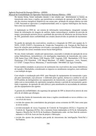 Agência Nacional de Energia Elétrica - ANEEL
Manual de Contabilidade do Operador Nacional do Sistema Elétrico - ONS
      Da mesma forma, foram realizados durante o ano estudos que determinaram os limites de
      transmissão entre áreas e regiões, que permitiram as estratégias de operação de melhor utiliza-
      ção dos recursos energéticos disponíveis nas usinas para produção de energia elétrica em todo
      o SIN, buscando-se aproveitar a complementaridade entre os regimes hidrológicos das bacias,
      bem como sua sazonalidade.

       A implantação no ONS de um sistema de informações meteorológicas, integrando variadas
       fontes de informações de imagens de satélites, dados meteorológicos, modelos de previsão de
       tempo e precipitação permitiu elevar a qualidade das previsões de afluências nas diversas bacias
       do SIN, garantindo maior confiabilidade nos estudos desenvolvidos no período de racionamen-
       to.

       Na gestão da operação dos reservatórios, ressalta-se a integração do ONS com equipes da A-
       NEEL, CESP, CGEET e Secretarias de Estado dos Transportes e de Energia de São Paulo na
       busca de soluções para problemas envolvendo a navegação pela hidrovia Tietê-Paraná, afetada
       pela operação das usinas instaladas nessas bacias hidrográficas.

       No ano, foram realizados estudos pré operacionais, associados à entrada em operação de novas
       usinas hidroelétricas, termoelétricas e de interligações importantes de transmissão, tais como:
       UHE Santa Clara, UHE Manso, UHE Itiquira, UHE Lageado, UHE Machadinho, UTE Nova
       Piratininga, UTE Eletrobolt, UTE Macaé Merchant, LT 440kV Taquaruçu - Assis - Sumaré,
       LT 525kV Campos Novos -Blumenau, 2º transformador 500/440kV de Água Vermelha.

       Foram também estudados os processos de enchimento dos reservatórios das usinas hidrelétricas
       de Lajeado e Machadinho, considerando os impactos no atendimento energético, meio ambiente
       e uso múltiplo da água.

       Com relação à coordenação pelo ONS para liberação de equipamentos de transmissão e gera-
       ção para manutenção, cujo processo é elaborado pelos agentes, destaca-se a análise no ano de
       8.520 pedidos de desligamentos nos equipamentos de transmissão, os quais foram compatibili-
       zados com as necessidades do suprimento energético durante o período de racionamento, garan-
       tindo a segurança da operação da rede elétrica e para atendimento às necessidades de manuten-
       ção dos equipamentos dos agentes.

       A garantia da confiabilidade e da segurança da operação do SIN se desenvolveu através de uma
       série de atividades que abrangeu:

       •   revisão dos limites de transmissão entre áreas e regiões considerando-se novos critérios e no-
           vos níveis de riscos;
       •   revisão dos ajustes dos controladores das principais usinas existentes do SIN, bem como para
           as novas usinas;
       •   revisão/concepção de novos Esquemas de Controle de Emergência (ECEs) e Esquemas de
           Controle de Segurança (ECSs). Até o momento foram implantados os ECSs de Adrianópolis,
           Jaguara e Brasília Sul. Os ECSs de Itumbiara e Bandeirantes estão em fase final de comissio-
           namento e o ECS de Assis em fase de projeto e fabricação;
       •   revisão dos ajustes das proteções para perda de sincronismo das interligações Norte/Sul e
           Sul/Sudeste.

                                                   380
 