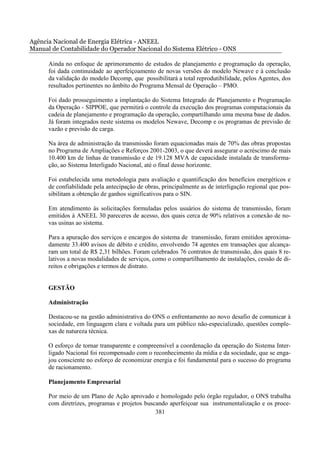 Agência Nacional de Energia Elétrica - ANEEL
Manual de Contabilidade do Operador Nacional do Sistema Elétrico - ONS

      Ainda no enfoque de aprimoramento de estudos de planejamento e programação da operação,
      foi dada continuidade ao aperfeiçoamento de novas versões do modelo Newave e à conclusão
      da validação do modelo Decomp, que possibilitará a total reprodutibilidade, pelos Agentes, dos
      resultados pertinentes no âmbito do Programa Mensal de Operação – PMO.

      Foi dado prosseguimento a implantação do Sistema Integrado de Planejamento e Programação
      da Operação - SIPPOE, que permitirá o controle da execução dos programas computacionais da
      cadeia de planejamento e programação da operação, compartilhando uma mesma base de dados.
      Já foram integrados neste sistema os modelos Newave, Decomp e os programas de previsão de
      vazão e previsão de carga.

      Na área de administração da transmissão foram equacionadas mais de 70% das obras propostas
      no Programa de Ampliações e Reforços 2001-2003, o que deverá assegurar o acréscimo de mais
      10.400 km de linhas de transmissão e de 19.128 MVA de capacidade instalada de transforma-
      ção, ao Sistema Interligado Nacional, até o final desse horizonte.

      Foi estabelecida uma metodologia para avaliação e quantificação dos benefícios energéticos e
      de confiabilidade pela antecipação de obras, principalmente as de interligação regional que pos-
      sibilitam a obtenção de ganhos significativos para o SIN.

      Em atendimento às solicitações formuladas pelos usuários do sistema de transmissão, foram
      emitidos à ANEEL 30 pareceres de acesso, dos quais cerca de 90% relativos a conexão de no-
      vas usinas ao sistema.

      Para a apuração dos serviços e encargos do sistema de transmissão, foram emitidos aproxima-
      damente 33.400 avisos de débito e crédito, envolvendo 74 agentes em transações que alcança-
      ram um total de R$ 2,31 bilhões. Foram celebrados 76 contratos de transmissão, dos quais 8 re-
      lativos a novas modalidades de serviços, como o compartilhamento de instalações, cessão de di-
      reitos e obrigações e termos de distrato.


      GESTÃO

      Administração

      Destacou-se na gestão administrativa do ONS o enfrentamento ao novo desafio de comunicar à
      sociedade, em linguagem clara e voltada para um público não-especializado, questões comple-
      xas de natureza técnica.

      O esforço de tornar transparente e compreensível a coordenação da operação do Sistema Inter-
      ligado Nacional foi recompensado com o reconhecimento da mídia e da sociedade, que se enga-
      jou consciente no esforço de economizar energia e foi fundamental para o sucesso do programa
      de racionamento.

      Planejamento Empresarial

      Por meio de um Plano de Ação aprovado e homologado pelo órgão regulador, o ONS trabalha
      com diretrizes, programas e projetos buscando aperfeiçoar sua instrumentalização e os proce-
                                               381
 