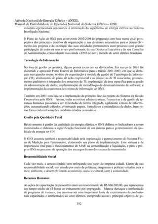 Agência Nacional de Energia Elétrica - ANEEL
Manual de Contabilidade do Operador Nacional do Sistema Elétrico - ONS
      dimentos operacionais necessários à otimização do suprimento de energia elétrica no Sistema
      Interligado Nacional.

       O Plano de Ação do ONS para o horizonte 2002/2004 foi preparado com base numa visão pros-
       pectiva dos principais desafios da organização e nas diretrizes necessárias para o desenvolvi-
       mento dos projetos e da execução das suas atividades permanentes num processo com grande
       participação de todos os seus níveis profissionais, da sua Diretoria Executiva e do seu Conselho
       de Administração, consolidando mais ainda o ONS no novo modelo do setor elétrico brasileiro.

       Tecnologia da Informação

       Na área de gestão corporativa, alguns pontos merecem ser destacados. Em março de 2001 foi
       elaborado e aprovado Plano Diretor de Informática para o triênio 2001/2003, em que se desta-
       cam seis grandes metas: revisão da organização e modelo de gestão de Tecnologia da Informa-
       ção (TI); alinhamento do plano de ação empresarial e as iniciativas de TI associadas; gerencia-
       mento qualitativo e integrado dos processos de TI; implantação de área específica para a gestão
       da administração de dados; implementação de metodologia de desenvolvimento de software; e
       implementação da arquitetura de sistema de informação do ONS.

       Também em 2001 concluiu-se a implantação da primeira fase do projeto do Sistema de Gestão
       Corporativa pelo ONS. Assim, todas as rotinas administrativas, financeiras e de gestão de re-
       cursos humanos passaram a ser executadas de forma integrada, agilizando a troca de informa-
       ções, automatizando cálculos, eliminando papeis, formulários e redundância de dados, bem co-
       mo fornecendo informações imediatas a todos os usuários.

       Gestão pela Qualidade Total

       Relativamente à gestão da qualidade da energia elétrica, o ONS definiu os Indicadores a serem
       monitorados e elaborou a especificação funcional de um sistema para o gerenciamento da qua-
       lidade da energia no SIN.

       O ONS assumiu também a responsabilidade pela implantação e gerenciamento do Sistema Físi-
       co de Medição para Faturamento, elaborando seu plano de implementação. Esse sistema é de
       importância vital para o funcionamento do MAE na contabilização e liquidação, e para o pró-
       prio ONS no processo de apuração dos encargos de uso do sistema de transmissão.

       Responsabilidade Social

       Cada vez mais, a concessionária vem reforçando seu papel de empresa cidadã. Ciente de sua
       responsabilidade social, tem atuado por meio de políticas, programas e práticas voltadas para o
       meio ambiente, o desenvolvimento econômico, social e cultural junto à comunidade.

       Recursos Humanos

       As ações de capacitação de pessoal tiveram um investimento de R$ 860.000,00, que representou
       um tempo médio de 53 horas de treinamento por empregado. Merece destaque a implantação
       do programa de trainees, que mostrou ser uma importante fonte de recrutamento de profissio-
       nais capacitados e ambientados ao setor elétrico, cumprindo assim o principal objetivo de ga-

                                                 382
 