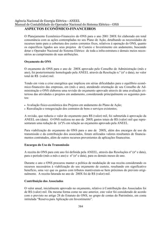 Agência Nacional de Energia Elétrica - ANEEL
Manual de Contabilidade do Operador Nacional do Sistema Elétrico - ONS
      ASPECTOS ECONÔMICO-FINANCEIROS
      O Planejamento Econômico-Financeiro do ONS para o ano 2001 200X foi elaborado em total
      consonância com as ações contempladas no seu Plano de Ação, detalhando as necessidades de
      recursos tanto para a cobertura dos custos correntes fixos, relativos à operação do ONS, quanto
      os específicos ligados aos seus projetos de Custeio e Investimento em andamento, buscando
      dotar o Operador Nacional do Sistema Elétrico de toda a infra-estrutura e demais meios neces-
      sários ao cumprimento de suas atribuições.

      Orçamento do ONS

      O orçamento do ONS para o ano de 200X aprovado pelo Conselho de Administração (mês e
      ano), foi posteriormente homologado pela ANEEL através da Resolução n.º (nº e data), no valor
      total de R$ (valor) mil.

      Tendo em vista a crise energética que implicou em sérias dificuldades para o equilíbrio econô-
      mico-financeiro das empresas, em (mês e ano), atendendo orientação de seu Conselho de Ad-
      ministração o ONS elaborou uma revisão do orçamento aprovado através de uma avaliação cri-
      teriosa das atividades e projetos em andamento, considerando principalmente os seguintes pon-
      tos:

      •   Avaliação físico-econômica dos Projetos em andamento do Plano de Ação;
      •   Reavaliação e renegociação dos contratos de bens e serviços existentes;

      A revisão, que reduziu o valor do orçamento para R$ (valor) mil, foi submetida à aprovação da
      ANEEL em (data). O ONS realizou no ano de 200X gastos totais de R$ (valor) mil que repre-
      sentaram uma redução de (nº)% em relação ao orçamento aprovado pela ANEEL.

      Para viabilização do orçamento do ONS para o ano de 200X, além dos encargos de uso da
      transmissão e da contribuição dos associados, foram utilizados valores resultantes de financia-
      mentos contratados, além de outros recursos provenientes de aplicações financeiras.

      Encargos do Uso da Transmissão

      A receita do ONS para este ano foi definida pela ANEEL, através das Resoluções nº (nº e data),
      para o período (mês a mês e ano) e nº (nº e data), para os demais meses do ano.

      Durante o ano o ONS procurou manter a política de modulação de sua receita considerando os
      recursos necessários à viabilização do seu orçamento de custeio, resultando em significativo
      benefício, uma vez que os gastos com tributos mantiveram-se bem próximos do previsto origi-
      nalmente. A receita faturada no ano de 200X foi de R$ (valor) mil.

      Contribuição dos Associados

      O valor anual, inicialmente aprovado no orçamento, relativo à Contribuição dos Associados foi
      de R$ (valor) mil. Da mesma forma como no ano anterior, este valor foi considerado de acordo
      com o previsto no artigo 28 do Estatuto do ONS, no grupo de contas do Patrimônio, em conta
      intitulada “Reserva para Aplicação em Investimento”.

                                                384
 