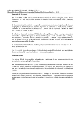 Agência Nacional de Energia Elétrica - ANEEL
Manual de Contabilidade do Operador Nacional do Sistema Elétrico - ONS
      Captação de Recursos

      Em 19/04/2001, o ONS firmou contrato de financiamento em moeda estrangeira, com o Banco
      do Brasil S.A. – BB, com recursos oriundos de linha de crédito firmada entre o BB e o Société
      Générale.

      O financiamento está vinculado a compra de bens e serviços nacionais e importados destinados
      ao projeto de Modernização dos Centros Regionais de Operação do Norte, Sul e Nordeste,
      composto de 3 (três) Sistemas de Supervisão e Controle (SSC), adquiridos a ALSTOM BRA-
      SIL LTDA e ALSTOM T&D S.A.

      O valor total financiado monta em EUR (valor) mil, englobando os bens e serviços nacionais e
      importados e o prêmio de seguro de crédito contratado pelo Societé Generale com a Compag-
      nie Française D’Assurance pour le Commerce Extérieur – COFACE. Serão também financia-
      dos os juros de 5,92% aa, incorridos durante o período de carência, os quais serão incorporados
      automaticamente ao saldo devedor.

      O financiamento será amortizado em doze parcelas semestrais e sucessivas, com previsão de i-
      nício em março de 2003.

      Até 31.12.2001, foram desembolsados EUR (valor) mil, sendo R$ (valor) mil para aquisição de
      bens e serviços e R$ (valor) mil relativos à incorporação de juros.

      Outros Recursos

      No ano de 200X, foram também utilizados para viabilização de seu orçamento, os recursos
      provenientes de suas aplicações financeiras.

      Em (encerramento do exercício) , o saldo das aplicações no mercado financeiro montava em R$
      (valor) mil, significativamente inferior ao do exercício anterior, em decorrência de sua utiliza-
      ção para execução do programa de investimentos e da continuidade da política de modulação da
      receita.

      Dentro de seu planejamento financeiro o ONS, a exemplo do ano anterior, continuou adotando
      uma política conservadora para aplicação das disponibilidades. Neste sentido priorizou-se as
      aplicações de renda fixa escolhendo-se as melhores cotações em relação à taxa de variação do
      CDI.




                                                385
 