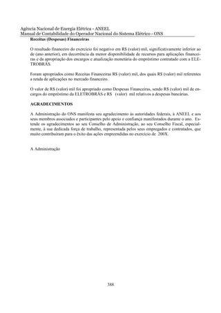 Agência Nacional de Energia Elétrica - ANEEL
Manual de Contabilidade do Operador Nacional do Sistema Elétrico - ONS
    Receitas (Despesas) Financeiras

    O resultado financeiro do exercício foi negativo em R$ (valor) mil, significativamente inferior ao
    de (ano anterior), em decorrência da menor disponibilidade de recursos para aplicações financei-
    ras e da apropriação dos encargos e atualização monetária do empréstimo contratado com a ELE-
    TROBRÁS.

    Foram apropriados como Receitas Financeiras R$ (valor) mil, dos quais R$ (valor) mil referentes
    a renda de aplicações no mercado financeiro.

    O valor de R$ (valor) mil foi apropriado como Despesas Financeiras, sendo R$ (valor) mil de en-
    cargos do empréstimo da ELETROBRÁS e R$ (valor) mil relativos a despesas bancárias.

    AGRADECIMENTOS

    A Administração do ONS manifesta seu agradecimento às autoridades federais, à ANEEL e aos
    seus membros associados e participantes pelo apoio e confiança manifestados durante o ano. Es-
    tende os agradecimentos ao seu Conselho de Administração, ao seu Conselho Fiscal, especial-
    mente, à sua dedicada força de trabalho, representada pelos seus empregados e contratados, que
    muito contribuíram para o êxito das ações empreendidas no exercício de 200X.


    A Administração




                                                388
 