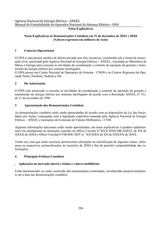 Agência Nacional de Energia Elétrica - ANEEL
Manual de Contabilidade do Operador Nacional do Sistema Elétrico - ONS
                                      Notas Explicativas

       Notas Explicativas às Demonstrações Contábeis em 31 de dezembro de 20X1 e 20X0
                             (Valores expressos em milhares de reais)


1      Contexto Operacional

O ONS é uma pessoa jurídica de direito privado sem fins lucrativos, constituída sob a forma de associ-
ação civil, autorizada pela Agencia Nacional de Energia Elétrica – ANEEL, vinculada ao Ministério de
Minas e Energia para executar as atividades de coordenação e controle da operação da geração e trans-
missão de energia elétrica nos sistemas interligados.
O ONS possui um Centro Nacional de Operações do Sistema – CNOS e os Centros Regionais de Ope-
ração Norte, Nordeste, Sudeste e Sul.

2      Da Autorização

O ONS está autorizado a executar as atividades de coordenação e controle da operação da geração e
transmissão de energia elétrica nos sistemas interligados de acordo com a Resolução ANEEL nº 351,
de 11 de novembro de 1998.

3      Apresentação das Demonstrações Contábeis

As demonstrações contábeis estão sendo apresentadas de acordo com as disposições da Lei das Socie-
dades por Ações, conjugadas com a legislação específica emanada pela Agência Nacional de Energia
Elétrica – ANEEL e instruções da Comissão de Valores Mobiliários - CVM.

Algumas informações adicionais estão sendo apresentadas, em notas explicativas e quadros suplemen-
tares em atendimento às instruções contidas no Ofício Circular no XXX/20XX-DR/ANEEL de XX de
XXXX de 20XX e Ofício Circular/CVM/SNC/SEP/ no XX/20XX de XX de XXXXX de 20XX.

Tendo em vista que neste exercício promovemos alterações na classificação de algumas contas, efetu-
amos as respectivas reclassificações no exercício de 20X0 a fim de permitir comparabilidade das in-
formações.

4      Principais Práticas Contábeis

. Aplicações no mercado aberto e títulos e valores mobiliários

Estão demonstrados ao custo, acrescido das remunerações contratadas, reconhecidas proporcionalmen-
te até a data das demonstrações contábeis.




                                                 396
 