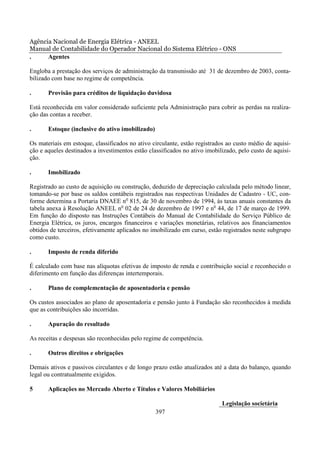 Agência Nacional de Energia Elétrica - ANEEL
Manual de Contabilidade do Operador Nacional do Sistema Elétrico - ONS
.     Agentes

Engloba a prestação dos serviços de administração da transmissão até 31 de dezembro de 2003, conta-
bilizado com base no regime de competência.

.      Provisão para créditos de liquidação duvidosa

Está reconhecida em valor considerado suficiente pela Administração para cobrir as perdas na realiza-
ção das contas a receber.

.      Estoque (inclusive do ativo imobilizado)

Os materiais em estoque, classificados no ativo circulante, estão registrados ao custo médio de aquisi-
ção e aqueles destinados a investimentos estão classificados no ativo imobilizado, pelo custo de aquisi-
ção.

.      Imobilizado

Registrado ao custo de aquisição ou construção, deduzido de depreciação calculada pelo método linear,
tomando-se por base os saldos contábeis registrados nas respectivas Unidades de Cadastro - UC, con-
forme determina a Portaria DNAEE no 815, de 30 de novembro de 1994, às taxas anuais constantes da
tabela anexa à Resolução ANEEL no 02 de 24 de dezembro de 1997 e no 44, de 17 de março de 1999.
Em função do disposto nas Instruções Contábeis do Manual de Contabilidade do Serviço Público de
Energia Elétrica, os juros, encargos financeiros e variações monetárias, relativos aos financiamentos
obtidos de terceiros, efetivamente aplicados no imobilizado em curso, estão registrados neste subgrupo
como custo.

.      Imposto de renda diferido

É calculado com base nas alíquotas efetivas de imposto de renda e contribuição social e reconhecido o
diferimento em função das diferenças intertemporais.

.      Plano de complementação de aposentadoria e pensão

Os custos associados ao plano de aposentadoria e pensão junto à Fundação são reconhecidos à medida
que as contribuições são incorridas.

.      Apuração do resultado

As receitas e despesas são reconhecidas pelo regime de competência.

.      Outros direitos e obrigações

Demais ativos e passivos circulantes e de longo prazo estão atualizados até a data do balanço, quando
legal ou contratualmente exigidos.

5      Aplicações no Mercado Aberto e Títulos e Valores Mobiliários

                                                                            Legislação societária
                                                  397
 