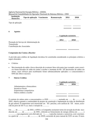 Agência Nacional de Energia Elétrica - ANEEL
Manual de Contabilidade do Operador Nacional do Sistema Elétrico - ONS
   Instituição
                 Tipo de aplicação Vencimento    Remuneração        20X1                             20X0
   financeira

Tipo de aplicação



6       Agentes

                                                                             Legislação societária

                                                                             20X1               20X0
Prestação do Serviço de Administração da
Transmissão
Contribuição dos Associados


Composição das Contas a Receber

A provisão para créditos de liquidação duvidosa foi constituída considerando os principais critérios a
seguir elencados:

•   Critérios

•   Movimentação do saldo e breve descrição de eventuais fatos relevantes (por exemplo, neste exercí-
    cio foram baixados do saldo de contas a receber o montante de R$ XX decorrentes de saldos em
    atraso, cujos esforços para recebimento foram substancialmente aplicados e a concessionária o
    ONS não obteve sucesso).

7       Outros Créditos

                                                                             Legislação societária
                                                                             20X1            20X0
        Adiantamentos a fornecedores
        Incentivos fiscais
        Empréstimos compulsórios
        Outros créditos a receber


O contrato de mútuo entre a concessionária e o ONS ...................., assinado em ...... de ............... de
20X1, objetiva garantir a continuidade do projeto de construção e implantação de redes de distribuição
de gás natural. O empréstimo será amortizado em XX parcelas, com carência de XX meses, acres-
cido de juros de XX % a.a. mais a variação da ..............

Em ........ de .................... de 20X1, o ONS e a Companhia assinaram termo de novação da dívida reco-
nhecida em ......... de ................... de 20X1, referente ao fornecimento de energia elétrica em ............ e
................, cujo pagamento será efetivado em (...........) parcelas mensais e sucessivas, com vencimen-
to a partir de .................. de ................. de 20XX, acrescido de juros mensal de XX% ao ano. O mon-
                                                       398
 