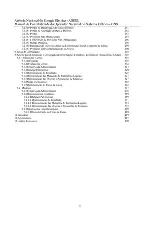 Agência Nacional de Energia Elétrica - ANEEL
Manual de Contabilidade do Operador Nacional do Sistema Elétrico - ONS
       7.2.140 Perdas na Desativação de Bens e Direitos                                            291
       7.2.141 Perdas na Alienação de Bens e Direitos                                              292
       7.2.142 Perdas                                                                              292
       7.2.143 Provisões Não Operacionais                                                          294
       7.2.144 (-) Reversão de Provisões Não Operacionais                                          296
       7.2.145 Outras Despesas                                                                     298
       7.2.146 Resultado do Exercício Antes da Contribuição Social e Imposto de Renda              299
       7.2.147 Provisões sobre o Resultado do Exercício                                            300
8.Taxas de Depreciação                                                                             302
9.Roteiro para Elaboração e Divulgação de Informações Contábeis, Econômico-Financeiras e Sociais   305
  9.1 Orientações Gerais                                                                           305
       9.1.1Introdução                                                                             305
       9.1.2Divulgações Gerais                                                                     312
       9.1.3Relatório da Administração                                                             314
       9.1.4Balanço Patrimonial                                                                    320
       9.1.5Demonstração do Resultado                                                              325
       9.1.6Demonstração das Mutações do Patrimônio Líquido                                        327
       9.1.7Demonstração das Origens e Aplicações de Recursos                                      327
       9.1.8Notas Explicativas                                                                     348
       9.1.9Demonstração do Fluxo de Caixa                                                         362
  9.2 Modelos                                                                                      377
       9.2.1Relatório da Administração                                                             378
       9.2.2Demonstrações Contábeis                                                                389
         9.2.2.1Balanço Patrimonial                                                                389
         9.2.2.2 Demonstração do Resultado                                                         391
         9.2.2.3 Demonstração das Mutações do Patrimônio Líquido                                   393
         9.2.2.4 Demonstração das Origens e Aplicações de Recursos                                 394
       9.2.3Informações Complementares                                                             409
         9.2.3.1Demonstração do Fluxo de Caixa                                                     410
11.Glossário                                                                                       419
12.Abreviaturas                                                                                    487
13. Índice Remissivo                                                                               490




                                                          4
 