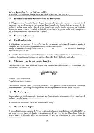 Agência Nacional de Energia Elétrica - ANEEL
Manual de Contabilidade do Operador Nacional do Sistema Elétrico - ONS

23      Plano Previdenciário e Outros Benefícios aos Empregados

O ONS, por meio da Fundação Eletros da qual é patrocinadora, mantém plano de complementação de
aposentadoria e pensão para seus empregados e dependentes legais. As contribuições ao plano são efe-
tuadas por ambos, patrocinador e beneficiários, baseados em estudo atuarial preparado por atuário in-
dependente, sob a forma de Contribuição Definida, com objetivo de prover fundos suficientes para co-
brir as obrigações futuras com benefícios a conceder.

24      Instrumentos financeiros

(a)     Considerações gerais

A utilização de instrumentos e de operações com derivativos envolvendo taxas de juros tem por objeti-
vo a proteção do resultado das operações ativas e passivas da companhia.
As operações são realizadas por intermédio da ................. de ...................... de acordo com a estratégia
previamente aprovada pela ..................

A administração avalia que os riscos são mínimos, pois não existe concentração de parte contrária, e as
operações são realizadas com bancos de reconhecida solidez dentro de limites aprovados.

(b)     Valor de mercado dos instrumentos financeiros

Os valores de mercado dos principais instrumentos financeiros da companhia aproximam-se dos valo-
res contábeis, destacando-se:

                                                Legislação societária
                                                20X1          20X0

Títulos e valores mobiliários
Empréstimos e financiamentos

Os valores de mercado foram calculados conforme o valor presente desses instrumentos financeiros,
considerando a taxa de juros praticada pelo mercado para operações de riscos e prazos similares.

(c)     Moeda estrangeira

As operações em moeda estrangeira consistem em financiamentos destinados a obras específicas de
melhoria e ampliação da .................................

A administração não realiza operações financeiras de "hedge".

(d)     "Swaps" de taxa de juros

A companhia contratou operação de "swap" objetivando a troca de taxas de juros, prefixadas de X% ao
ano sobre ......., por taxas pós-fixadas referenciadas em X% do ......., ao ano. O resultado financeiro
desses "swaps" é calculado sobre um montante de R$ XX, que corresponde ao valor nominal das
..........................
                                                       407
 