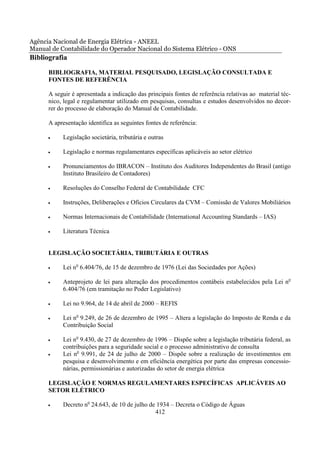 Agência Nacional de Energia Elétrica - ANEEL
Manual de Contabilidade do Operador Nacional do Sistema Elétrico - ONS
Bibliografia
      BIBLIOGRAFIA, MATERIAL PESQUISADO, LEGISLAÇÃO CONSULTADA E
      FONTES DE REFERÊNCIA

      A seguir é apresentada a indicação das principais fontes de referência relativas ao material téc-
      nico, legal e regulamentar utilizado em pesquisas, consultas e estudos desenvolvidos no decor-
      rer do processo de elaboração do Manual de Contabilidade.

      A apresentação identifica as seguintes fontes de referência:

      •    Legislação societária, tributária e outras

      •    Legislação e normas regulamentares específicas aplicáveis ao setor elétrico

      •    Pronunciamentos do IBRACON – Instituto dos Auditores Independentes do Brasil (antigo
           Instituto Brasileiro de Contadores)

      •    Resoluções do Conselho Federal de Contabilidade CFC

      •    Instruções, Deliberações e Ofícios Circulares da CVM – Comissão de Valores Mobiliários

      •    Normas Internacionais de Contabilidade (International Accounting Standards – IAS)

      •    Literatura Técnica


      LEGISLAÇÃO SOCIETÁRIA, TRIBUTÁRIA E OUTRAS

      •    Lei no 6.404/76, de 15 de dezembro de 1976 (Lei das Sociedades por Ações)

      •    Anteprojeto de lei para alteração dos procedimentos contábeis estabelecidos pela Lei no
           6.404/76 (em tramitação no Poder Legislativo)

      •    Lei no 9.964, de 14 de abril de 2000 – REFIS

      •    Lei no 9.249, de 26 de dezembro de 1995 – Altera a legislação do Imposto de Renda e da
           Contribuição Social

      •    Lei no 9.430, de 27 de dezembro de 1996 – Dispõe sobre a legislação tributária federal, as
           contribuições para a seguridade social e o processo administrativo de consulta
      •    Lei no 9.991, de 24 de julho de 2000 – Dispõe sobre a realização de investimentos em
           pesquisa e desenvolvimento e em eficiência energética por parte das empresas concessio-
           nárias, permissionárias e autorizadas do setor de energia elétrica

      LEGISLAÇÃO E NORMAS REGULAMENTARES ESPECÍFICAS APLICÁVEIS AO
      SETOR ELÉTRICO

      •    Decreto no 24.643, de 10 de julho de 1934 – Decreta o Código de Águas
                                               412
 