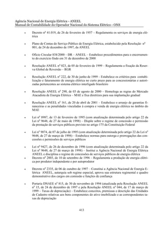 Agência Nacional de Energia Elétrica - ANEEL
Manual de Contabilidade do Operador Nacional do Sistema Elétrico - ONS

      •    Decreto no 41.019, de 26 de fevereiro de 1957 – Regulamenta os serviços de energia elé-
           trica

      •    Plano de Contas do Serviço Público de Energia Elétrica, estabelecido pela Resolução no
           001, de 24 de dezembro de 1997, da ANEEL

      •    Ofício Circular 838/2000 – DR – ANEEL – Estabelece procedimentos para o encerramen-
           to do exercício findo em 31 de dezembro de 2000

      •    Resolução ANEEL no 023, de 05 de fevereiro de 1999 – Regulamenta a fixação da Reser-
           va Global de Reversão – RGR

      •    Resolução ANEEL no 222, de 30 de junho de 1999 – Estabelece os critérios para contabi-
           lização e faturamento de energia elétrica no curto prazo para as concessionárias e autori-
           zadas pertencentes ao sistema elétrico interligado brasileiro

      •    Resolução ANEEL no 290, de 03 de agosto de 2000 – Homologa as regras do Mercado
           Atacadista de Energia Elétrica – MAE e fixa diretrizes para sua implantação gradual

      •    Resolução ANEEL no 161, de 20 de abril de 2001 – Estabelece o arranjo de garantias fi-
           nanceiras e as penalidades vinculadas à compra e venda de energia elétrica no âmbito do
           MAE

      •    Lei no 8987, de 13 de fevereiro de 1995 (com atualização determinada pelo artigo 22 da
           Lei no 9648, de 27 de maio de 1998) – Dispõe sobre o regime de concessão e permissão
           da prestação de serviços públicos previsto no artigo 175 da Constituição Federal

      •    Lei no 9074, de 07 de julho de 1995 (com atualização determinada pelo artigo 22 da Lei no
           9648, de 27 de março de 1998) – Estabelece normas para outorga e prorrogações das con-
           cessões e permissões de serviços públicos

      •    Lei no 9427, de 26 de dezembro de 1996 (com atualização determinada pelo artigo 22 da
           Lei no 9648, de 27 de março de 1998) – Institui a Agência Nacional de Energia Elétrica
           ANEEL e disciplina o regime de concessões de serviços públicos de energia elétrica
      •    Decreto no 2003, de 10 de setembro de 1996 – Regulamenta a produção de energia elétri-
           ca por produtor independente e por autoprodutor

      •    Decreto no 2335, de 06 de outubro de 1997 – Constitui a Agência Nacional de Energia E-
           létrica ANEEL, autarquia sob regime especial, aprova sua estrutura regimental e quadro
           demonstrativo dos cargos em comissão e funções de confiança

      •    Portaria DNAEE no 815, de 30 de novembro de 1994 (atualizada pela Resolução ANEEL
           no 15, de 24 de dezembro de 1997 e pela Resolução ANEEL no 044, de 17 de março de
           1999 – Taxas de depreciação) – Estabelece conceitos, premissas e descrição das Unidades
           de Cadastro relativas aos bens componentes do ativo imobilizado e as correspondentes ta-
           xas de depreciação


                                               413
 