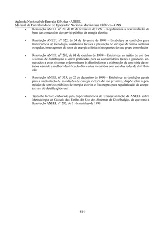 Agência Nacional de Energia Elétrica - ANEEL
Manual de Contabilidade do Operador Nacional do Sistema Elétrico - ONS
      •    Resolução ANEEL no 20, de 03 de fevereiro de 1999 – Regulamenta a desvinculação de
           bens das concessões do serviço público de energia elétrica

      •    Resolução ANEEL no 022, de 04 de fevereiro de 1999 – Estabelece as condições para
           transferência de tecnologia, assistência técnica e prestação de serviços de forma contínua
           e regular, entre agentes do setor de energia elétrica e integrantes do seu grupo controlador

      •    Resolução ANEEL no 286, de 01 de outubro de 1999 – Estabelece as tarifas de uso dos
           sistemas de distribuição a serem praticadas para os consumidores livres e geradores co-
           nectados a esses sistemas e determinam às distribuidoras a elaboração de uma série de es-
           tudos visando a melhor identificação dos custos incorridos com uso das redes de distribui-
           ção

      •    Resolução ANEEL no 333, de 02 de dezembro de 1999 – Estabelece as condições gerais
           para a implantação de instalações de energia elétrica de uso privativo, dispõe sobre a per-
           missão de serviços públicos de energia elétrica e fixa regras para regularização de coope-
           rativas de eletrificação rural

      •    Trabalho técnico elaborado pela Superintendência de Comercialização da ANEEL sobre
           Metodologia do Cálculo das Tarifas de Uso dos Sistemas de Distribuição, de que trata a
           Resolução ANEEL no 286, de 01 de outubro de 1999.




                                                414
 
