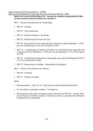 Agência Nacional de Energia Elétrica - ANEEL
Manual de Contabilidade do Operador Nacional do Sistema Elétrico - ONS
      PRONUNCIAMENTOS DO IBRACON – Instituto dos Auditores Independentes do Bra-
      sil (anteriormente Instituto Brasileiro de Contadores)

     NPC’s – Normas e Procedimentos de Contabilidade

     •   NPC 02 – Estoques

     •   NPC 07 – Ativo Imobilizado

     •   NPC 14 – Receitas e Despesas – Resultados

     •   NPC 20 – Demonstração dos Fluxos de Caixa

     •   NPC 24 – Reavaliação de Ativos (aprovada pela Comissão de Valores Mobiliários – CVM,
         por meio da Deliberação no 183, de 19 de junho de 1995)

     •   NPC 25 – Contabilização do Imposto de Renda e da Contribuição Social (aprovado pela
         Comissão de Valores Mobiliários – CVM, por meio da deliberação no 273, de 20 de agosto
         de 1998)

     •   NPC 26 – Contabilização de Benefícios a Empregados (aprovado pela Deliberação CVM no
         371, de 13 de dezembro de 2000)

     •   NPC 27 – Demonstrações Contábeis – Apresentação e Divulgações

     NPA’s – Normas e Procedimentos de Auditoria

     •   NPA 09 – Incertezas

     •   NPA 11 – Balanço e Ecologia

     Outros

     •   Pronunciamentos I – Itens 15 e 16 – Provisão para créditos de liquidação duvidosa

     •   Livro de práticas e princípios contábeis – Contingências

     •   Pronunciamento aprovando e divulgando estudo elaborado pelo IPECAFI – Instituto Brasi-
         leiro de Pesquisas Contábeis, Atuariais e Financeiras, relativo à conceituação dos Princípios
         Fundamentais de Contabilidade




                                               415
 