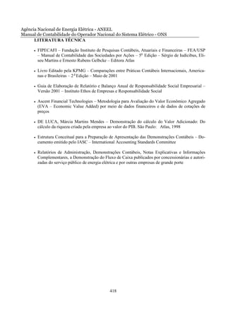 Agência Nacional de Energia Elétrica - ANEEL
Manual de Contabilidade do Operador Nacional do Sistema Elétrico - ONS
      LITERATURA TÉCNICA

      •   FIPECAFI – Fundação Instituto de Pesquisas Contábeis, Atuariais e Financeiras – FEA/USP
          – Manual de Contabilidade das Sociedades por Ações – 5a Edição – Sérgio de Iudícibus, Eli-
          seu Martins e Ernesto Rubens Gelbcke – Editora Atlas

      •   Livro Editado pela KPMG – Comparações entre Práticas Contábeis Internacionais, America-
          nas e Brasileiras – 2 a Edição – Maio de 2001

      •   Guia de Elaboração de Relatório e Balanço Anual de Responsabilidade Social Empresarial –
          Versão 2001 – Instituto Ethos de Empresas e Responsabilidade Social

      •   Ascent Financial Technologies – Metodologia para Avaliação do Valor Econômico Agregado
          (EVA – Economic Value Added) por meio de dados financeiros e de dados de cotações de
          preços

      •   DE LUCA, Márcia Martins Mendes – Demonstração do cálculo do Valor Adicionado: Do
          cálculo da riqueza criada pela empresa ao valor do PIB. São Paulo: Atlas, 1998

      •   Estrutura Conceitual para a Preparação de Apresentação das Demonstrações Contábeis – Do-
          cumento emitido pelo IASC – International Accounting Standards Committee

      •   Relatórios de Administração, Demonstrações Contábeis, Notas Explicativas e Informações
          Complementares, a Demonstração do Fluxo de Caixa publicados por concessionárias e autori-
          zadas do serviço público de energia elétrica e por outras empresas de grande porte




                                                418
 
