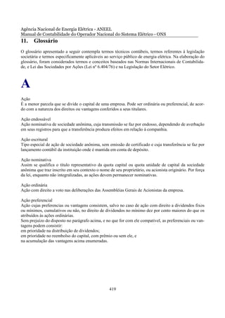 Agência Nacional de Energia Elétrica - ANEEL
Manual de Contabilidade do Operador Nacional do Sistema Elétrico - ONS
11.    Glossário
O glossário apresentado a seguir contempla termos técnicos contábeis, termos referentes à legislação
societária e termos especificamente aplicáveis ao serviço público de energia elétrica. Na elaboração do
glossário, foram considerados termos e conceitos baseados nas Normas Internacionais de Contabilida-
de, e Lei das Sociedades por Ações (Lei nº 6.404/76) e na Legislação do Setor Elétrico.



A
Ação
É a menor parcela que se divide o capital de uma empresa. Pode ser ordinária ou preferencial, de acor-
do com a natureza dos direitos ou vantagens conferidos a seus titulares.

Ação endossável
Ação nominativa de sociedade anônima, cuja transmissão se faz por endosso, dependendo de averbação
em seus registros para que a transferência produza efeitos em relação à companhia.

Ação escritural
Tipo especial de ação de sociedade anônima, sem emissão de certificado e cuja transferência se faz por
lançamento contábil da instituição onde é mantida em conta de depósito.

Ação nominativa
Assim se qualifica o título representativo da quota capital ou quota unidade de capital da sociedade
anônima que traz inscrito em seu contexto o nome de seu proprietário, ou acionista originário. Por força
da lei, enquanto não integralizadas, as ações devem permanecer nominativas.

Ação ordinária
Ação com direito a voto nas deliberações das Assembléias Gerais de Acionistas da empresa.

Ação preferencial
Ação cujas preferencias ou vantagens consistem, salvo no caso de ação com direito a dividendos fixos
ou mínimos, cumulativos ou não, no direito de dividendos no mínimo dez por cento maiores do que os
atribuídos às ações ordinárias.
Sem prejuízo do disposto no parágrafo acima, e no que for com ele compatível, as preferenciais ou van-
tagens podem consistir:
em prioridade na distribuição de dividendos;
em prioridade no reembolso do capital, com prêmio ou sem ele, e
na acumulação das vantagens acima enumeradas.




                                                  419
 