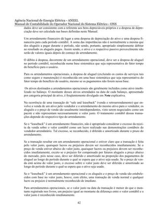 Agência Nacional de Energia Elétrica - ANEEL
Manual de Contabilidade do Operador Nacional do Sistema Elétrico - ONS
      dados deve ser consistente com a referente aos bens depreciáveis próprios e a despesa de depre-
      ciação deve ser calculada nas bases definidas neste Manual.

       Um arrendamento financeiro dá lugar a uma despesa de depreciação do ativo e uma despesa fi-
       nanceira para cada período contábil. A soma das importâncias não é normalmente a mesma que
       dos aluguéis a pagar durante o período, não sendo, portanto, apropriado simplesmente debitar
       ao resultado os aluguéis pagos. Assim sendo, o ativo e o respectivo passivo provavelmente não
       serão de valores iguais depois do começo do arrendamento.

       O débito à despesa, decorrente de um arrendamento operacional, deve ser a despesa de aluguel
       no período contábil, reconhecida numa base sistemática que seja representativa do fator tempo
       do benefício para o usuário.

       Para os arrendamentos operacionais, a despesa de aluguel (excluindo os custos de serviços tais
       como seguro e manutenção) é reconhecida em uma base sistemática que seja representativa do
       fator tempo do benefício do usuário, mesmo se os pagamentos não forem nessa base.

        Os ativos destinados a arrendamentos operacionais são geralmente incluídos como ativo imobi-
       lizado no balanço. O montante desses ativos arrendados na data de cada balanço, apresentado
       por categoria principal de ativo, é freqüentemente divulgado em Nota explicativa.

       Na ocorrência de uma transação de “sale and leaseback” (venda e retroarrendamento) que en-
       volve a venda de um ativo pelo vendedor e o arrendamento do mesmo ativo para o vendedor, os
       aluguéis e o preço de venda são usualmente interdependentes, visto serem negociados como um
       pacote e não representam necessariamente o valor justo. O tratamento contábil dessas transa-
       ções depende do respectivo tipo do arrendamento.

       Se o “leaseback” é um arrendamento financeiro, não é apropriado considerar o excesso da recei-
       ta da venda sobre o valor contábil como um lucro realizado nas demonstrações contábeis do
       vendedor-arrendatário. Tal excesso, se reconhecido, é diferido e amortizado durante o prazo do
       arrendamento.

       Se a transação resultar em um arrendamento operacional e estiver claro que a transação é feita
       pelo valor justo, quaisquer lucros ou prejuízos devem ser reconhecidos imediatamente. Se o
       preço de venda estiver abaixo do valor justo, quaisquer lucros ou prejuízos devem ser reconhe-
       cidos imediatamente, exceto se o prejuízo for compensado por futuros aluguéis a preço abaixo
       do mercado, pois nesse caso, deve ser diferido e amortizado na proporção dos pagamentos de
       aluguel ao longo do período durante o qual se espera que o ativo seja usado. Se o preço de ven-
       da está acima do valor justo, o excesso sobre o valor justo deve ser diferido e amortizado ao
       longo do período durante o qual se espera que o ativo seja usado.

       Se o “leaseback” é um arrendamento operacional e os aluguéis e o preço de venda são estabele-
       cidos com base no valor justo, houve, com efeito, uma transação de venda normal e qualquer
       lucro ou prejuízo é normalmente reconhecido de imediato.

       Para arrendamentos operacionais, se o valor justo na data da transação é menor do que o mon-
       tante registrado nos livros, um prejuízo igual ao montante da diferença entre o valor contábil e o
       valor justo é reconhecido imediatamente.

                                                  42
 