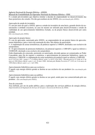 Agência Nacional de Energia Elétrica - ANEEL
Manual de Contabilidade do Operador Nacional do Sistema Elétrico - ONS
É o estudo pós-inventário que objetiva orientar a decisão do empreendedor no desenvolvimento das
fases posteriores dos estudos. Ele não gera nenhum ato da ANEEL (Em conceituação pela ANEEL).

Aprovação de estudo de inventário
É o ato por meio do qual a ANEEL aprova o estudo de inventário de uma bacia, gerando direito de res-
sarcimento à entidade executora, no caso do mesmo ser utilizado para desenvolvimento e estudo de
viabilidade de um aproveitamento hidrelétrico licitado, ou de projeto básico desenvolvido por outra
entidade.
(Em conceituação pela ANEEL)

Aprovação do projeto básico
É o ato de aprovação, autorizado pela ANEEL, ao empreendedor de um projeto básico de aproveita-
mento hidrelétrico, para o início da construção da obra. São objetos da autorização:
I - A implantação de usinas termelétricas, de potência superior a 5.00KW, destinada a uso exclusivo do
autoprodutor;
II - O aproveitamento de potenciais hidráulicos, de potencial superior a 1.000 KW e igual ou inferior a
10.000 KW, destinado a uso exclusivo do autoprodutor.
Estão dispensados de concessão, permissão ou autorização, devendo apenas ser comunicados ao Poder
Concedente, para fim de registro e estatística, o aproveitamento de potenciais hidráulicos, iguais ou
inferiores a 1.000 KW e a implantação de usina termelétrica de potência igual ou inferior a 5.000 KW.
Lei N° 9.074 de 1995 - Artigos 5, 7 e 8 (Diário Oficial, seção 1, p.10125, 8 jul 1995) - Alterada pela Lei N° 9.648, de 27 de
maio de 1998 (Diário Oficial, seção 1, p.6, 28 maio 1998). Alterada pela Medida Provisória N° 1.819, de 31 de março de
1999 (Diário Oficial, seção 1, p.1, 1 abr 1999).

Aproveitamento hidrelétrico para uso exclusivo
É aquele cuja energia elétrica gerada se destina ao uso exclusivo de seu produtor (Em conceituação pela
ANEEL).

Aproveitamento hidrelétrico para uso público
É aquele cuja energia elétrica gerada se destina ao uso geral, sendo para isso comercializada pelo seu
produtor. (Em conceituação pela ANEEL).

Área de concessão
Área definida, por ato do poder público, para a exploração dos serviços públicos de energia elétrica.
(Superintendência de Regulação dos Serviços de Geração e Assessoria da Diretoria da ANEEL.




                                                            422
 