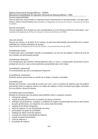 Agência Nacional de Energia Elétrica - ANEEL
Manual de Contabilidade do Operador Nacional do Sistema Elétrico - ONS
Área de responsabilidade
Área na qual uma concessionária é responsável pelo fornecimento ao mercado próprio e/ou pelo supri-
mento a outras concessionárias (Superintendência de Regulação dos Serviços de Geração e Assessoria da Diretoria
da ANEEL) .

Área do reservatório
Área da superfície livre da água na cota correspondente ao nível máximo normal do reservatório. (Supe-
rintendência de Regulação dos Serviços de Geração e Assessoria da Diretoria da ANEEL




Área sob controle
Área de um sistema, ou de parte de um sistema, na qual uma determinada concessionária tem a respon-
sabilidade do controle automático de geração.
(Superintendência de Regulação dos Serviços de Geração e Assessoria da Diretoria da ANEEL.

Arrendamento (lease)
Contrato pelo qual o arrendador concede ao arrendatário, em troca de um aluguel, o direito de usar um
ativo durante um determinado período.

Arrendamento financeiro
Um arrendamento que transfere substancialmente todos os riscos e compensações decorrentes da pro-
priedade de um ativo, seja ou não transferida a propriedade após certo tempo.

Arrendamento operacional
Um arrendamento que não é arrendamento financeiro.

Assembléia de constituição
Reuniões iniciais, promovidas no sentido de se fundar e instalar a sociedade.

Assembléia geral
Reunião de acionistas, convocada de acordo com a lei e com os estatutos da empresa, que tem poderes
para decidir todos os negócios relativos ao objeto da empresa e tomar resoluções que julgar convenien-
tes à sua defesa e desenvolvimento.

Assembléia geral extraordinária
Reunião de acionistas que tem poderes para deliberar sobre os seguintes assuntos:
• reforma do estatuto;
• criação de ações preferenciais ou aumento de classes existentes;
• alteração nas preferências, vantagens e condições de resgate ou amortização de uma ou mais classes
   de ações preferenciais, ou criação de nova classe mais favorecida;
• redução do dividendo obrigatório;
• fusão da empresa, ou sua incorporação em outra;
• participação em grupo de sociedades;
• mudança do objeto social da empresa;
• cessação do estado de liquidação da empresa;
• criação de partes beneficiárias;
• cisão da empresa; e
• dissolução da empresa.


                                                        423
 