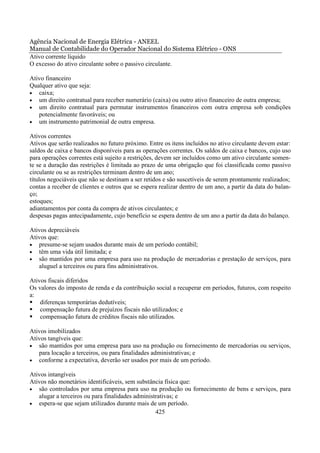 Agência Nacional de Energia Elétrica - ANEEL
Manual de Contabilidade do Operador Nacional do Sistema Elétrico - ONS
Ativo corrente líquido
O excesso do ativo circulante sobre o passivo circulante.

Ativo financeiro
Qualquer ativo que seja:
• caixa;
• um direito contratual para receber numerário (caixa) ou outro ativo financeiro de outra empresa;
• um direito contratual para permutar instrumentos financeiros com outra empresa sob condições
   potencialmente favoráveis; ou
• um instrumento patrimonial de outra empresa.

Ativos correntes
Ativos que serão realizados no futuro próximo. Entre os itens incluídos no ativo circulante devem estar:
saldos de caixa e bancos disponíveis para as operações correntes. Os saldos de caixa e bancos, cujo uso
para operações correntes está sujeito a restrições, devem ser incluídos como um ativo circulante somen-
te se a duração das restrições é limitada ao prazo de uma obrigação que foi classificada como passivo
circulante ou se as restrições terminam dentro de um ano;
títulos negociáveis que não se destinam a ser retidos e são suscetíveis de serem prontamente realizados;
contas a receber de clientes e outros que se espera realizar dentro de um ano, a partir da data do balan-
ço;
estoques;
adiantamentos por conta da compra de ativos circulantes; e
despesas pagas antecipadamente, cujo benefício se espera dentro de um ano a partir da data do balanço.

Ativos depreciáveis
Ativos que:
• presume-se sejam usados durante mais de um período contábil;
• têm uma vida útil limitada; e
• são mantidos por uma empresa para uso na produção de mercadorias e prestação de serviços, para
   aluguel a terceiros ou para fins administrativos.

Ativos fiscais diferidos
Os valores do imposto de renda e da contribuição social a recuperar em períodos, futuros, com respeito
a:
    diferenças temporárias dedutíveis;
    compensação futura de prejuízos fiscais não utilizados; e
    compensação futura de créditos fiscais não utilizados.

Ativos imobilizados
Ativos tangíveis que:
• são mantidos por uma empresa para uso na produção ou fornecimento de mercadorias ou serviços,
   para locação a terceiros, ou para finalidades administrativas; e
• conforme a expectativa, deverão ser usados por mais de um período.

Ativos intangíveis
Ativos não monetários identificáveis, sem substância física que:
• são controlados por uma empresa para uso na produção ou fornecimento de bens e serviços, para
   alugar a terceiros ou para finalidades administrativas; e
• espera-se que sejam utilizados durante mais de um período.
                                                  425
 