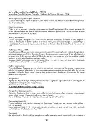 Agência Nacional de Energia Elétrica - ANEEL
Manual de Contabilidade do Operador Nacional do Sistema Elétrico - ONS

Ativos líquidos disponíveis para benefícios
Os ativos de um plano menos os passivos, sem incluir o valor presente atuarial dos benefícios prometi-
dos de aposentadoria.

Ativos segmentares
Todos os ativos tangíveis e intangíveis que podem ser identificados com um determinado segmento. Os
ativos compartilhados por dois ou mais segmentos podem ser atribuídos a esses segmentos, se uma
base razoável existir para tal alocação.

Atos de concentração
Fusões, aquisições, incorporações e joint ventures. Buscam aumentar a eficiência de uma empresa a
partir da diminuição de custos, ganhos de escala e outros, mas ao mesmo tempo podem restringir a
concorrência. Nota Técnica da Superintendência de Estudos de Mercado - SEM, da ANEEL, N° 3, de 4 de setembro de
1998

Audiência pública ANEEL
As audiências públicas, realizadas para os processos decisórios que impliquem efetiva afetação de di-
reitos dos agentes econômicos do setor elétrico e dos consumidores, decorrente de ato administrativo
ou anteprojeto de lei proposto pela ANEEL, terão seu processo instaurado pelo Diretor-Geral e desti-
nam-se a recolher subsídios junto aos interessados.
Resolução ANEEL N° 233, de 14 de julho de 1998 (Diário Oficial, v.136, n.136-E, seção 1, p.5, 20 jul 1998 ) - Republicada
no Diário Oficial, v.136, n.160-E, seção 1, p.11, 21 ago 1998.

Auditor independente
Pessoa jurídica ou física que tem por objetivo, por meio do exame normal das contas, expressar uma
opinião independente sobre todos os aspectos relevantes das demonstrações contábeis à luz das práticas
contábeis, avaliando, dentre outras coisas a situação patrimonial, financeira e do resultado das opera-
ções de uma companhia.

Autoprodutor
Aquele que produz energia elétrica para uso exclusivo. É prevista a possibilidade de vender parte da
energia (excedente) para uma concessionária.
(Decreto Lei N° 1872, de 1981)
(v. também Autoprodutor de energia elétrica)

Autoprodutor de energia elétrica
É a pessoa física ou jurídica ou empresas reunidas em consórcio que recebem concessão ou autorização
para produzir energia elétrica destinada ao seu uso exclusivo.
Decreto N° 2.003, de 10 setembro de 1996 (Diário Oficial, seção 1, p.17917, 11 set 1996).

Autoridade competente
Pessoa, instituição ou órgão, investida por Lei, Decreto ou Portaria para representar o poder público e
agir em seu nome.
Audiência Pública ANEEL N° 4 de 1998 - item 10 (Diário Oficial, v.136, n.135, Seção 3, p.143, 17 jul 1998) - Retificação
no Diário Oficial, v.136, Seção 3, p.121, 21 jul 1998.

Autorização
Ato administrativo discricionário e precário pelo qual o poder concedente torna possível ao postulante a

                                                          426
 