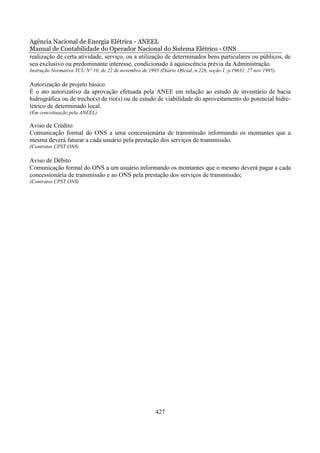Agência Nacional de Energia Elétrica - ANEEL
Manual de Contabilidade do Operador Nacional do Sistema Elétrico - ONS
realização de certa atividade, serviço, ou a utilização de determinados bens particulares ou públicos, de
seu exclusivo ou predominante interesse, condicionado à aquiescência prévia da Administração.
Instrução Normativa TCU N° 10, de 22 de novembro de 1995 (Diário Oficial, n.226, seção 1, p.19631, 27 nov 1995).

Autorização de projeto básico
É o ato autorizativo da aprovação efetuada pela ANEE em relação ao estudo de inventário de bacia
hidrográfica ou de trecho(s) de rio(s) ou de estudo de viabilidade do aproveitamento do potencial hidre-
létrico de determinado local.
(Em conceituação pela ANEEL).

Aviso de Crédito
Comunicação formal do ONS a uma concessionária de transmissão informando os montantes que a
mesma deverá faturar a cada usuário pela prestação dos serviços de transmissão.
(Contratos CPST ONS)

Aviso de Débito
Comunicação formal do ONS a um usuário informando os montantes que o mesmo deverá pagar a cada
concessionária de transmissão e ao ONS pela prestação dos serviços de transmissão;
(Contratos CPST ONS)




                                                         427
 