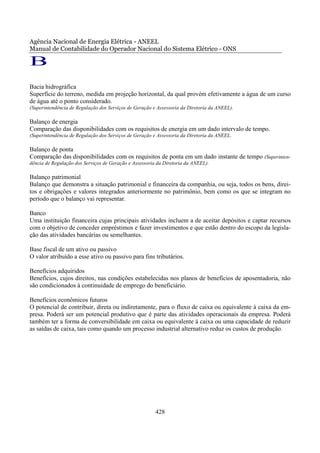 Agência Nacional de Energia Elétrica - ANEEL
Manual de Contabilidade do Operador Nacional do Sistema Elétrico - ONS

B
Bacia hidrográfica
Superfície do terreno, medida em projeção horizontal, da qual provém efetivamente a água de um curso
de água até o ponto considerado.
(Superintendência de Regulação dos Serviços de Geração e Assessoria da Diretoria da ANEEL).

Balanço de energia
Comparação das disponibilidades com os requisitos de energia em um dado intervalo de tempo.
(Superintendência de Regulação dos Serviços de Geração e Assessoria da Diretoria da ANEEL.

Balanço de ponta
Comparação das disponibilidades com os requisitos de ponta em um dado instante de tempo (Superinten-
dência de Regulação dos Serviços de Geração e Assessoria da Diretoria da ANEEL).

Balanço patrimonial
Balanço que demonstra a situação patrimonial e financeira da companhia, ou seja, todos os bens, direi-
tos e obrigações e valores integrados anteriormente no patrimônio, bem como os que se integram no
período que o balanço vai representar.

Banco
Uma instituição financeira cujas principais atividades incluem a de aceitar depósitos e captar recursos
com o objetivo de conceder empréstimos e fazer investimentos e que estão dentro do escopo da legisla-
ção das atividades bancárias ou semelhantes.

Base fiscal de um ativo ou passivo
O valor atribuído a esse ativo ou passivo para fins tributários.

Benefícios adquiridos
Benefícios, cujos direitos, nas condições estabelecidas nos planos de benefícios de aposentadoria, não
são condicionados à continuidade de emprego do beneficiário.

Benefícios econômicos futuros
O potencial de contribuir, direta ou indiretamente, para o fluxo de caixa ou equivalente à caixa da em-
presa. Poderá ser um potencial produtivo que é parte das atividades operacionais da empresa. Poderá
também ter a forma de conversibilidade em caixa ou equivalente à caixa ou uma capacidade de reduzir
as saídas de caixa, tais como quando um processo industrial alternativo reduz os custos de produção.




                                                        428
 