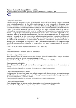 Agência Nacional de Energia Elétrica - ANEEL
Manual de Contabilidade do Operador Nacional do Sistema Elétrico - ONS

C
Caducidade da concessão
Instituto de direito administrativo, por meio do qual o Poder Concedente declara extinta a concessão,
como penalidade, quando: o serviço estiver sendo prestado de forma inadequada ou deficiente, tendo
por base as normas, critérios, indicadores e parâmetros definidores da qualidade de serviço; a conces-
sionária descumprir cláusulas contratuais ou disposições legais ou regulamentares concernentes à con-
cessão; a concessionária paralisar o serviço ou concorrer para tanto, ressalvadas hipóteses de caso for-
tuito ou força maior; a concessionária perder as condições econômicas, técnicas ou operacionais para
manter a adequada prestação do serviço concedido; a concessionária não cumprir as penalidades im-
postas por infrações; a concessionária não atender à intimação do Poder Concedente no sentido de re-
gularizar a prestação do serviço; a concessionária for condenada em sentença transitada em julgado por
sonegação de tributos, inclusive sociais. A declaração da caducidade da concessão deverá ser precedida
da verificação de inadimplência da concessionária em processo administrativo, assegurado o direito de
ampla defesa. A caducidade não gera para o Poder Concedente qualquer espécie de responsabilidade
em relação a encargos, ônus, obrigações ou compromissos com terceiros ou empregados da concessio-
nária.
Lei N° 8.987, de 1995 - Artigo 38 (Diário Oficial, seção 1, p.1917, 14 fev 1995).

Caixa
Numerário em mãos e depósitos bancários disponíveis.

Capacidade de geração disponível
Soma das capacidades de geração efetivas dos geradores que estão sincronizados e dos que podem ser
sincronizados dentro de um intervalo de tempo especificado.
(Superintendência de Regulação dos Serviços de Geração e Assessoria da Diretoria da ANEEL).

Capacidade de geração efetiva
Soma das capacidades de geração efetivas das unidades geradoras de uma usina ou de um conjunto de
usinas.
(Superintendência de Regulação dos Serviços de Geração e Assessoria da Diretoria da ANEEL.

Capacidade de geração efetiva unitária
Limite máximo de potência ativa que uma unidade geradora pode desenvolver em regime contínuo, em
equilíbrio térmico, por um período superior a 3 horas, levando-se em conta todas limitações existentes
na usina e deduzindo-se o consumo interno.
(Superintendência de Regulação dos Serviços de Geração e Assessoria da Diretoria da ANEEL.

Capacidade de geração final
Soma das capacidades de geração nominal dos geradores previstos em projeto aprovado.
(Superintendência de Regulação dos Serviços de Geração e Assessoria da Diretoria da ANEEL.




                                                            429
 