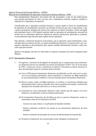 Agência Nacional de Energia Elétrica - ANEEL
Manual de Contabilidade do Operador Nacional do Sistema Elétrico - ONS
      Para arrendamentos financeiros, tais ajustes não são necessários, a não ser que tenha havido
      uma redução permanente do valor, em cujo caso a importância conforme registros contábeis é
      reduzida até a importância recuperável.

       Considerando que a legislação societária brasileira é omissa quanto à forma de contabilização
       de operações de arrendamento mercantil, nas distintas formas em que elas se apresentam, e que
       a prática geralmente adotada pela maioria das empresas no Brasil considera a forma advogada
       pela legislação fiscal, o ONS poderá registrar todas as operações de arrendamento mercantil de
       acordo com as disposições aplicáveis àquelas de natureza operacional, aplicando-se, portanto,
       os procedimentos aqui descritos para registro dessas operações.

       Não obstante, é altamente desejável, tecnicamente, que as operações sejam identificadas e clas-
       sificadas pela sua natureza de fato, ou sejam arrendamento financeiro ou operacional e, por con-
       seguinte, aplicados os procedimentos para registro contábil distintamente inerente a cada caso,
       como aqui preconizado.

       Quanto à divulgação, deverão ser observados os aspectos constantes do roteiro integrante deste
       Manual.

6.3.17 Instrumentos Financeiros

       1-   Os registros e conceitos de divulgação de operações que se caracterizam como instrumen-
            tos financeiros devem ser efetuados nos termos da Instrução CVM nº 235, de 23 de março
            de 1995, e outras que vierem a substituí-la ou alterá-la. Encontram-se abaixo descritos al-
            guns dos principais aspectos constantes desta instrução:

            (a) Caso o ONS possua instrumentos financeiros reconhecidos ou não como ativo ou pas-
                sivo em seu balanço patrimonial, devem identificar e evidenciar em Nota explicativa
                às suas demonstrações contábeis o valor de mercado desses instrumentos financeiros.

            (b) Devem constar, ainda, em Nota explicativa, os critérios e as premissas adotados para
                determinação desse valor de mercado, bem como as políticas de atuação e controle das
                operações nos mercados derivativos e os riscos envolvidos.

            (c) Caracteriza-se como instrumento financeiro todo contrato que dá origem a um ativo
                financeiro, reconhecidos ou não no balanço patrimonial.

            (d) Os instrumentos financeiros são divididos em ativos e passivos financeiros, sendo ca-
                racterizados como ativos financeiros do ONS:

                · recursos em caixa, bancos e as aplicações de liquidez imediata;

                · direitos contratuais recebíveis em moeda ou em instrumentos financeiros de outra
                  entidade;

                · direitos contratuais de prestação de serviços de administração da transmissão.

            (e) Os passivos financeiros são caracterizados como obrigações contratuais de:

                                                  43
 