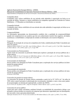 Agência Nacional de Energia Elétrica - ANEEL
Manual de Contabilidade do Operador Nacional do Sistema Elétrico - ONS
(Superintendência de Regulação dos Serviços de Geração e Assessoria da Diretoria da ANEEL )

Companhia aberta
Companhia cujos valores mobiliários de sua emissão estão admitidos à negociação em bolsa ou no
mercado de balcão. Somente os valores mobiliários de companhia registrada na Comissão de Valores
Mobiliários – CVM podem ser distribuídos no mercado.

Companhia fechada
Companhia cujos valores mobiliários de sua emissão não estão admitidos à negociação em bolsa ou no
mercado de balcão.

Compreensibilidade
As informações apresentadas nas demonstrações contábeis têm a qualidade da compreensibilidade
quando são compreensíveis aos usuários que tem um conhecimento razoável dos negócios, atividades
econômicas e contabilidade e a disposição de estudar as informações com razoável diligência.

Concessão
Delegação de prestação de serviços de competência da União, estabelecida pelo Poder Concedente por
meio de contrato.
Audiência Pública ANEEL N° 4 de 1998 - item 10 (Diário Oficial, v.136, n.135, seção 3, p.143, 17 jul 1998) - Republicada
no Diário Oficial, v.136, n.160-E, seção 1, p.11, 21 ago 1998.

Concessionária (ou Permissionária)
Agente titular de concessão ou permissão federal para explorar a prestação de serviços públicos de e-
nergia elétrica.
Resolução ANEEL N° 24, de 27 de janeiro de 2000 (Diário Oficial, v.138, n.20-E, seção 1, p.23, 28 jan 2000) - Republica-
da no Diário Oficial, v.138, n.21-E, seção 3, p.20, 31 jan 2000.

Concessionária de distribuição
Pessoa jurídica com delegação do Poder Concedente para a exploração dos serviços públicos de distri-
buição de energia elétrica.
(Contratos CPST ONS)

Concessionária de transmissão
Pessoa jurídica com delegação do Poder Concedente para a exploração dos serviços públicos de trans-
missão de energia elétrica;
(Contratos CPST ONS)

Concessões de geração de energia elétrica
As concessões de geração de energia elétrica contratadas a partir da Lei N° 9.074, de 7 de julho de
1995, terão o prazo necessário à amortização dos investimentos, limitados a vinte e cinco anos, poden-
do ser prorrogado, no máximo por igual período, a critério da ANEEL.
(Lei N° 9.074, de 7 de julho de 1995 - Artigo 40, Parágrafo 2 (Diário Oficial, seção 1, p.10125, 8 jul 1995).

Concessões de serviço público
Ajuste pelo qual o poder concedente, mediante licitação, na modalidade de concorrência, delega a sua
prestação à pessoa jurídica ou consórcio de empresas que demonstre capacidade para seu desempenho,
por sua conta e risco e por prazo determinado.
(Instrução Normativa TCU N° 10, de 22 de novembro de 1995 (Diário Oficial, n.226, seção 1, p.19631, 27 nov 1995).


                                                            433
 