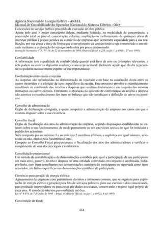 Agência Nacional de Energia Elétrica - ANEEL
Manual de Contabilidade do Operador Nacional do Sistema Elétrico - ONS
Concessões de serviço público precedida da execução de obra pública
Ajuste pelo qual o poder concedente delega, mediante licitação, na modalidade de concorrência, a
construção total ou parcial, conservação, reforma, ampliação ou melhoramento de quaisquer obras de
interesse público à pessoa jurídica ou consórcio de empresas que demonstre capacidade para a sua rea-
lização, por sua conta e risco de forma que o investimento da concessionária seja remunerado e amorti-
zado mediante a exploração do serviço ou da obra por prazo determinado.
Instrução Normativa TCU N° 10, de 22 de novembro de 1995 (Diário Oficial, n.226, seção 1, p.19631, 27 nov 1995).

Confiabilidade
A informação tem a qualidade de confiabilidade quando está livre de erro ou distorções relevantes, e
nela podem os usuários depositar confiança como representando fielmente aquilo que ela diz represen-
tar ou poderia razoavelmente esperar-se que representasse.

Confrontação entre custos e receitas
As despesas são reconhecidas na demonstração do resultado com base na associação direta entre os
custos incorridos e a aferição de itens específicos da receita. Este processo envolve o reconhecimento
simultâneo ou combinado das, receitas e despesas que resultam diretamente e em conjunto das mesmas
transações ou outros eventos. Entretanto, a aplicação do conceito de confrontação da receita e despesa
não autoriza o reconhecimento dos itens no balanço que não satisfaçam a definição de ativos ou passi-
vos.

Conselho de administração
Órgão de deliberação colegiada, a quem competirá a administração da empresa nos casos em que o
estatuto dispuser sobre a sua existência.

Conselho fiscal
Órgão de fiscalização dos atos da administração da empresa, segundo disposições estabelecidas no es-
tatuto sobre o seu funcionamento, de modo permanente ou nos exercícios sociais em que for instalado a
pedido dos acionistas.
Será composto por no mínimo 3 e no máximo 5 membros efetivos, e suplentes em igual número, acio-
nistas ou não, eleitos pela Assembléia Geral.
Compete ao Conselho Fiscal principalmente a fiscalização dos atos dos administradores e verificar o
cumprimento de seus deveres legais e estatutários.

Consolidação proporcional
Um método de contabilização e de demonstrações contábeis pelo qual a participação de um participante
em cada ativo, passivo, receita e despesa de urna entidade controlada em conjunto é combinada, linha-
por-linha, com itens semelhantes nas demonstrações contábeis do participante ou reportada como itens
separados, em linhas específicas nas demonstrações contábeis do participante.

Consórcio para geração de energia elétrica
Agrupamento de empresas com patrimônios distintos e interesses comuns, que se organiza para explo-
ração de energia elétrica (geração) para fins de serviços públicos, para uso exclusivo dos consorciados,
para produção independente ou para essas atividades associadas, conservando o regime legal próprio de
cada uma. O consórcio não tem personalidade jurídica.
Lei N° 9.074, de 7 de julho de 1995 - Artigo 18 (Diário Oficial, seção 1, p.10125, 8 jul 1995).

Constituição de fundo

                                                            434
 