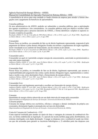 Agência Nacional de Energia Elétrica - ANEEL
Manual de Contabilidade do Operador Nacional do Sistema Elétrico - ONS
A transferência de ativos para uma entidade (o fundo) distinta da empresa para atender a futuras obri-
gações com o pagamento de benefícios de aposentadoria.

Consultas públicas
Os atos administrativos da ANEEL poderão ser submetidos a consultas públicas, para a participação
dos agentes econômicos e dos consumidores. As consultas públicas terão por objetivo recolher subsí-
dios e informações para o processo decisório da ANEEL, e forma identificar e ampliar os aspectos re-
levantes à matéria em questão.
Resolução ANEEL N° 233, de 14 de julho de 1998 (Diário Oficial, v.136, n.136-E, seção 1, p.5, 20 jul 1988) - Republicada
no Diário Oficial, v.136, n.160-E, seção 1, p.11, 21 ago 1988.

Consumidor
Pessoa física ou jurídica, ou comunhão de fato ou de direito legalmente representada, responsável pelo
pagamento de faturas e pelas demais obrigações fixadas em normas e regulamentos do órgão regulador,
assim vinculando-se ao contrato de fornecimento, uso do sistema ou de adesão.
Resolução ANEEL N° 24, de 27 de janeiro de 2000 (Diário Oficial, v.138, n.20-E, seção 1, p.23, 28 jan 2000) - Republica-
da no Diário Oficial, v.138, n.21-E, seção 3, p.20, 31 jan 2000.

Consumidor cativo
Consumidor ao qual só é permitido comprar energia da concessionária, autorizada ou permissionária a
cuja rede esteja conectado.
Audiência Pública ANEEL N° 4 de 1998 - item 10 (Diário Oficial, v.136, n.135, seção *, p.143, 17 jul 1998) - Retificação
no Diário Oficial, v.136, seção *, p.121, 21 jul 1998.

Consumidor final
Pessoa física ou jurídica, ou comunhão de fato ou de direito, legalmente representada, que assume a
responsabilidade pelo pagamento das contas e pelas demais obrigações legais, regulamentares e contra-
tuais e recebe e usa, como destinatário final, o fornecimento de energia elétrica.
Audiência Pública ANEEL N° 4 de 1998 - item 10 (Diário Oficial, v.136, n.135, seção 3, p.143, 17 jul 1998) - Retificação
no Diário Oficial, v.136, seção *, p.121, 21 jul 1998.

Consumidor livre
Consumidor que está legalmente autorizado a escolher seu fornecedor de energia elétrica.
Audiência Pública ANEEL N° 4 de 1998 - item 10 (Diário Oficial, v.136, n.135, seção 3, p.143, 17 jul 1998) - Retificação
no Diário Oficial, v.136, seção 3, p.121, 21 jul 1998; Resolução ANEEL N° 264, de 13 de agosto de 1998 - Republicada no
Diário Oficial, v.136, n.155-E, seção 1, p.10, 14 ago 1988.

Consumo
Quantidade de energia elétrica absorvida em um dado intervalo de tempo pelo consumidor.
(Superintendência de Regulação dos Serviços de Geração e Assessoria da Diretoria da ANEEL)
Consumo próprio
Consumo de energia elétrica nos escritórios, oficinas e estoques e demais instalações da própria con-
cessionária, diretamente ligados à prestação dos serviços de eletricidade.
(Superintendência de Regulação dos Serviços de Geração e Assessoria da Diretoria da ANEEL)

Conta de Consumo de Combustíveis - CCC
Conta especial instituída para atender ao rateio do ônus e vantagens do consumo de combustíveis fós-
seis, na forma estabelecida na legislação. É a parcela da receita tarifária paga pelas distribuidoras, nos
sistemas interligados com dupla destinação: 1) pagar as despesas com o combustível usado nas térmi-
cas que são acionadas para garantir as incertezas hidrológicas e; 2) subsidiar parte das despesas com

                                                         435
 