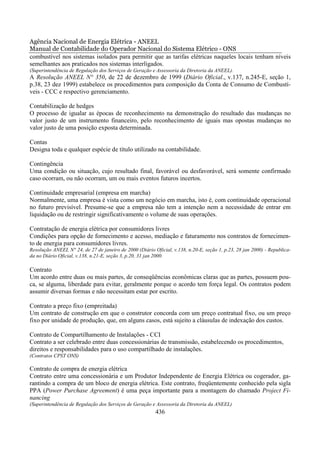 Agência Nacional de Energia Elétrica - ANEEL
Manual de Contabilidade do Operador Nacional do Sistema Elétrico - ONS
combustível nos sistemas isolados para permitir que as tarifas elétricas naqueles locais tenham níveis
semelhantes aos praticados nos sistemas interligados.
(Superintendência de Regulação dos Serviços de Geração e Assessoria da Diretoria da ANEEL).
A Resolução ANEEL N° 350, de 22 de dezembro de 1999 (Diário Oficial., v.137, n.245-E, seção 1,
p.38, 23 dez 1999) estabelece os procedimentos para composição da Conta de Consumo de Combustí-
veis - CCC e respectivo gerenciamento.

Contabilização de hedges
O processo de igualar as épocas de reconhecimento na demonstração do resultado das mudanças no
valor justo de um instrumento financeiro, pelo reconhecimento de iguais mas opostas mudanças no
valor justo de uma posição exposta determinada.

Contas
Designa toda e qualquer espécie de título utilizado na contabilidade.

Contingência
Uma condição ou situação, cujo resultado final, favorável ou desfavorável, será somente confirmado
caso ocorram, ou não ocorram, um ou mais eventos futuros incertos.

Continuidade empresarial (empresa em marcha)
Normalmente, uma empresa é vista como um negócio em marcha, isto é, com continuidade operacional
no futuro previsível. Presume-se que a empresa não tem a intenção nem a necessidade de entrar em
liquidação ou de restringir significativamente o volume de suas operações.

Contratação de energia elétrica por consumidores livres
Condições para opção de fornecimento e acesso, mediação e faturamento nos contratos de fornecimen-
to de energia para consumidores livres.
Resolução ANEEL N° 24, de 27 de janeiro de 2000 (Diário Oficial, v.138, n.20-E, seção 1, p.23, 28 jan 2000) - Republica-
da no Diário Oficial, v.138, n.21-E, seção 3, p.20, 31 jan 2000.

Contrato
Um acordo entre duas ou mais partes, de conseqüências econômicas claras que as partes, possuem pou-
ca, se alguma, liberdade para evitar, geralmente porque o acordo tem força legal. Os contratos podem
assumir diversas formas e não necessitam estar por escrito.

Contrato a preço fixo (empreitada)
Um contrato de construção em que o construtor concorda com um preço contratual fixo, ou um preço
fixo por unidade de produção, que, em alguns casos, está sujeito a cláusulas de indexação dos custos.

Contrato de Compartilhamento de Instalações - CCI
Contrato a ser celebrado entre duas concessionárias de transmissão, estabelecendo os procedimentos,
direitos e responsabilidades para o uso compartilhado de instalações.
(Contratos CPST ONS)

Contrato de compra de energia elétrica
Contrato entre uma concessionária e um Produtor Independente de Energia Elétrica ou cogerador, ga-
rantindo a compra de um bloco de energia elétrica. Este contrato, freqüentemente conhecido pela sigla
PPA (Power Purchase Agreement) é uma peça importante para a montagem do chamado Project Fi-
nancing
(Superintendência de Regulação dos Serviços de Geração e Assessoria da Diretoria da ANEEL)
                                                         436
 