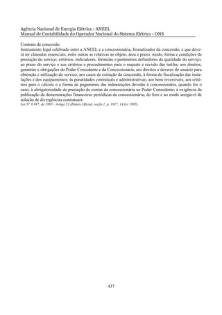 Agência Nacional de Energia Elétrica - ANEEL
Manual de Contabilidade do Operador Nacional do Sistema Elétrico - ONS

Contrato de concessão
Instrumento legal celebrado entre a ANEEL e a concessionária, formalizador da concessão, e que deve-
rá ter cláusulas essenciais, entre outras as relativas ao objeto, área e prazo; modo, forma e condições de
prestação do serviço; critérios, indicadores, fórmulas e parâmetros definidores da qualidade do serviço;
ao prazo do serviço e aos critérios e procedimentos para o reajuste e revisão das tarifas; aos direitos,
garantias e obrigações do Poder Concedente e da Concessionária; aos direitos e deveres do usuário para
obtenção e utilização do serviço; aos casos de extinção da concessão, à forma de fiscalização das insta-
lações e dos equipamentos; às penalidades contratuais e administrativas; aos bens reversíveis; aos crité-
rios para o cálculo e a forma de pagamento das indenizações devidas à concessionária, quando for o
caso; à obrigatoriedade de prestação de contas da concessionária ao Poder Concedente; à exigência da
publicação de demonstrações financeiras periódicas da concessionária; do foro e ao modo amigável de
solução de divergências contratuais.
Lei N° 8.987, de 1995 - Artigo 23 (Diário Oficial, seção 1, p. 1917, 14 fev 1995).




                                                            437
 