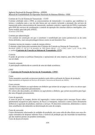 Agência Nacional de Energia Elétrica - ANEEL
Manual de Contabilidade do Operador Nacional do Sistema Elétrico - ONS

Contrato de Uso do Sistema de Transmissão – CUST
Contrato celebrado entre o ONS, as concessionárias de transmissão e os usuários, que estabelece os
termos e condições para o uso da rede básica por um usuário incluindo a prestação dos serviços de
transmissão pelas concessionárias de transmissão, mediante controle e supervisão do ONS e a prestação
pelo ONS dos serviços de coordenação e controle da operação dos sistemas elétricos interligados, con-
forme modelo aprovado pela ANEEL.
(Contratos CPST ONS)

Contrato por administração
Um contrato de construção em que o construtor é reembolsado por custos permissíveis ou de outra
forma definidos, mais uma percentagem desses custos ou um honorário fixo.

Contratos iniciais de compra e venda de energia elétrica
É alterada a data limite para assinatura dos Contratos de Conexão ao Sistema de Transmissão.
Resolução ANEEL N° 338, de 9 de dezembro de 1999 (Diário Oficial., v.137, n.236-E, seção 1, p.35, 10 dez 1999).
(v. também Contratos de Conexão ao Sistema de Transmissão - CCT)

Controle
O poder de governar as políticas financeiras e operacionais de uma empresa, para obter benefícios de
sua atividade.

Controle conjunto
A participação estabelecida no controle de uma atividade econômica.

CPST
(v. Contratos de Prestação do Serviço de Transmissão - CPST)

Custo
Valor monetário associado ao processo produtivo pela efetiva utilização de fatores de produção.
(Superintendência de Regulação dos Serviços de Geração e Assessoria da Diretoria da ANEEL).

Custo corrente
Os valores em dinheiro ou equivalentes em dinheiro que teriam de ser pagos se o ativo ou ativos equi-
valentes fossem adquiridos presentemente.
Os valores não descontados, em dinheiro ou equivalentes a dinheiro, que seriam necessários para liqui-
dar uma obrigação presentemente.

Custo de aquisição
A soma do preço de compra, direitos de importação e outros encargos (salvo encargos fiscais subse-
qüentemente recuperáveis pela empresa, do fisco) e o transporte, manuseio e outros custos diretamente
atribuíveis à aquisição de produtos, materiais e serviços. Os descontos comerciais, abatimentos e outros
itens semelhantes são deduzidos na determinação do custo de compra.

Custo de conversão
Custos diretamente relacionados às unidades de produção, tais como mão-de-obra direta com urna alo-
cação sistemática de despesas indiretas fixas e variáveis de produção que são incorridas na transforma-
ção das matérias-primas em produtos terminados.
Custo de desenvolvimento

                                                        439
 