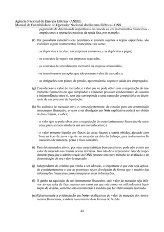 Agência Nacional de Energia Elétrica - ANEEL
Manual de Contabilidade do Operador Nacional do Sistema Elétrico - ONS
              · pagamento de determinada importância em moeda ou em instrumentos financeiros -
                empréstimos e operações passivas de renda fixa, por exemplo;

           (f) Por possuírem características peculiares e estarem sujeitos a regras específicas, são
               excluídos alguns instrumentos financeiros, tais como:

               · as duplicatas a receber, nas empresas emissoras, e as duplicatas a pagar;

               · os contratos de seguro nas empresas seguradas;

               · os contratos de arrendamento mercantil na empresa arrendatária;

               · os investimentos em ações que não possuam valor de mercado; e

               · as obrigações com planos de pensão, aposentadoria, seguro e saúde dos empregados.

           (g) Considera-se o valor de mercado, o valor que se pode obter com a negociação do ins-
               trumento financeiro em que comprador e vendedor possuam conhecimento do assunto
               e independência entre si, sem que corresponda a uma transação compulsória ou decor-
               rente de um processo de liquidação.

           (h) Na ausência de mercado ativo e, conseqüentemente, de cotação para um determinado
               instrumento financeiro, o valor a ser divulgado em Nota explicativa poderá ser obtido
               de duas formas, a saber:

               · o valor que se pode obter com a negociação de outro instrumento financeiro de natu-
                 reza, prazo e risco similares em um mercado ativo; e

               · o valor presente líquido dos fluxos de caixa futuros a serem obtidos, ajustado com
                 base na taxa de juros vigente no mercado na data do balanço, para instrumentos fi-
                 nanceiros de natureza, prazo e risco similares.

           (i) Para determinados ativos, por suas características bem peculiares, pode não existir um
               valor de mercado nas formas acima referidas. Isso não deve representar fator de impe-
               dimento para que a administração do ONS procure um outro método de avaliação e de
               determinação do seu valor de mercado.

           (j) Independente do critério que venha a ser adotado, o importante é que este seja aplica-
               do consistentemente e que as premissas sejam divulgadas de forma que o usuário das
               informações financeiras possa interpretar essas informações.

           (l) O ganho na aquisição de um instrumento financeiro, cujo valor de mercado seja infe-
               rior ao seu valor de face, mesmo nos casos em que este possa ser utilizado para liqui-
               dação de dívidas, somente será reconhecido à medida que for efetivamente realizado.

           (m) Relativamente a evidenciação em Notas explicativas do valor de mercado dos instru-
               mentos financeiros, existem basicamente duas formas de fazê-la:


                                                 44
 
