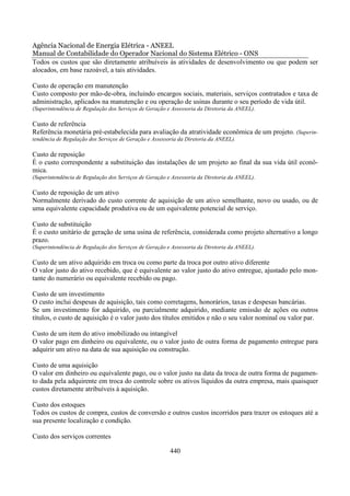 Agência Nacional de Energia Elétrica - ANEEL
Manual de Contabilidade do Operador Nacional do Sistema Elétrico - ONS
Todos os custos que são diretamente atribuíveis às atividades de desenvolvimento ou que podem ser
alocados, em base razoável, a tais atividades.

Custo de operação em manutenção
Custo composto por mão-de-obra, incluindo encargos sociais, materiais, serviços contratados e taxa de
administração, aplicados na manutenção e ou operação de usinas durante o seu período de vida útil.
(Superintendência de Regulação dos Serviços de Geração e Assessoria da Diretoria da ANEEL).

Custo de referência
Referência monetária pré-estabelecida para avaliação da atratividade econômica de um projeto. (Superin-
tendência de Regulação dos Serviços de Geração e Assessoria da Diretoria da ANEEL).

Custo de reposição
É o custo correspondente a substituição das instalações de um projeto ao final da sua vida útil econô-
mica.
(Superintendência de Regulação dos Serviços de Geração e Assessoria da Diretoria da ANEEL).

Custo de reposição de um ativo
Normalmente derivado do custo corrente de aquisição de um ativo semelhante, novo ou usado, ou de
uma equivalente capacidade produtiva ou de um equivalente potencial de serviço.

Custo de substituição
É o custo unitário de geração de uma usina de referência, considerada como projeto alternativo a longo
prazo.
(Superintendência de Regulação dos Serviços de Geração e Assessoria da Diretoria da ANEEL).

Custo de um ativo adquirido em troca ou como parte da troca por outro ativo diferente
O valor justo do ativo recebido, que é equivalente ao valor justo do ativo entregue, ajustado pelo mon-
tante do numerário ou equivalente recebido ou pago.

Custo de um investimento
O custo inclui despesas de aquisição, tais como corretagens, honorários, taxas e despesas bancárias.
Se um investimento for adquirido, ou parcialmente adquirido, mediante emissão de ações ou outros
títulos, o custo de aquisição é o valor justo dos títulos emitidos e não o seu valor nominal ou valor par.

Custo de um item do ativo imobilizado ou intangível
O valor pago em dinheiro ou equivalente, ou o valor justo de outra forma de pagamento entregue para
adquirir um ativo na data de sua aquisição ou construção.

Custo de uma aquisição
O valor em dinheiro ou equivalente pago, ou o valor justo na data da troca de outra forma de pagamen-
to dada pela adquirente em troca do controle sobre os ativos líquidos da outra empresa, mais quaisquer
custos diretamente atribuíveis à aquisição.

Custo dos estoques
Todos os custos de compra, custos de conversão e outros custos incorridos para trazer os estoques até a
sua presente localização e condição.

Custo dos serviços correntes

                                                        440
 