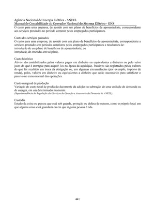 Agência Nacional de Energia Elétrica - ANEEL
Manual de Contabilidade do Operador Nacional do Sistema Elétrico - ONS
O custo para urna empresa, de acordo com um plano de benefícios de aposentadoria, correspondente
aos serviços prestados no período corrente pelos empregados participantes.

Custo dos serviços passados
O custo para urna empresa, de acordo com um plano de benefícios de aposentadoria, correspondente a
serviços prestados em períodos anteriores pelos empregados participantes e resultantes de:
introdução de um plano de benefícios de aposentadoria; ou
introdução de emendas em tal plano.

Custo histórico
Ativos são contabilizados pelos valores pagos em dinheiro ou equivalentes a dinheiro ou pelo valor
justo do que é entregue para adquiri-los na época da aquisição. Passivos são registrados pelos valores
do que foi recebido em troca da obrigação ou, em algumas circunstâncias (por exemplo, imposto de
renda), pelos, valores em dinheiro ou equivalentes a dinheiro que serão necessários para satisfazer o
passivo no curso normal das operações.

Custo marginal de produção
Variação do custo total de produção decorrente da adição ou subtração de uma unidade de demanda ou
de energia, em um determinado momento.
(Superintendência de Regulação dos Serviços de Geração e Assessoria da Diretoria da ANEEL).

Custódia
Estado da coisa ou pessoa que está sob guarda, proteção ou defesa de outrem, como o próprio local em
que alguma coisa está guardada ou em que alguma pessoa é tida.




                                                        441
 
