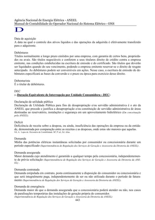 Agência Nacional de Energia Elétrica - ANEEL
Manual de Contabilidade do Operador Nacional do Sistema Elétrico - ONS

D
Data de aquisição
A data na qual o controle dos ativos líquidos e das operações da adquirida é efetivamente transferido
para o adquirente.

Debêntures
Títulos normalmente a longo prazo emitidos por uma empresa, com garantia de certos bens, proprieda-
des ou avais. São títulos negociáveis e conferem a seus titulares direito de crédito contra a empresa
emitente, nas condições estabelecidas na escritura de emissão e do certificado. São títulos que deverão
ser liquidados quando do seu vencimento, podendo a empresa emitente reservar-se o direito de resgate
antecipado. As debêntures podem ser conversíveis em ações. Nesse caso, a escritura de emissão de de-
bêntures especificará as bases da conversão e o prazo ou época para exercício desse direito.

Debenturista
É o titular de debêntures.

DEC
(v.Duração Equivalente de Interrupção por Unidade Consumidora - DEC)

Declaração de utilidade pública
Declaração de Utilidade Pública para fins de desapropriação e/ou servidão administrativa é o ato da
ANEEL que precede e justifica a desapropriação e/ou constituição de servidão administrativa de áreas
destinadas ao reservatório, instalações e segurança em um aproveitamento hidrelétrico (Em conceituação
pela ANEEL).

Deficit
Deficiência de receita sobre a despesa, ou ainda, insuficiência das operações da empresa ou da entida-
de, demonstrada por comparação entre as receitas e as despesas, onde estas são maiores que aquelas.
SÁ, A. Lopes de. Dicionário de Contabilidade. SP, 9ª ed., Ed. Atlas.


Demanda
Média das potências elétricas instantâneas solicitadas por consumidor ou concessionária durante um
período especificado (Superintendência de Regulação dos Serviços de Geração e Assessoria da Diretoria da ANEEL) .

Demanda assegurada
Maior demanda cujo atendimento é garantido a qualquer tempo pela concessionária, independentemen-
te de prévia solicitação (Superintendência de Regulação dos Serviços de Geração e Assessoria da Diretoria da ANE-
EL) .

Demanda contratada
Demanda estipulada em contrato, posta continuamente a disposição do consumidor ou concessionária e
que será integralmente paga, independentemente de ser ou não utilizada durante o período de fatura-
mento (Superintendência de Regulação dos Serviços de Geração e Assessoria da Diretoria da ANEEL).

Demanda de emergência
Demanda maior do que a demanda assegurada que a concessionária poderá atender ou não, nos casos
de paralisações temporárias das instalações de geração própria do consumidor.
(Superintendência de Regulação dos Serviços de Geração e Assessoria da Diretoria da ANEEL)
                                                                       443
 