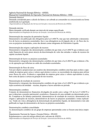 Agência Nacional de Energia Elétrica - ANEEL
Manual de Contabilidade do Operador Nacional do Sistema Elétrico - ONS
Demanda faturável
Demanda considerada para o cálculo da fatura a ser cobrada ao consumidor ou concessionária na forma
estabelecida na Legislação.
( Superintendência de Regulação dos Serviços de Geração e Assessoria da Diretoria da ANEEL)

Demanda máxima
Maior demanda verificada durante um intervalo de tempo especificado.
(Superintendência de Regulação dos Serviços de Geração e Assessoria da Diretoria da ANEEL)

Demonstração das mutações do patrimônio líquido
Demonstrativo de publicação não obrigatória pela Lei 6.404/76, mas que tem substituído o demonstra-
tivo de lucros ou prejuízos acumulados, face a sua abrangência na divulgação não só do fluxo dos lu-
cros ou prejuízos acumulados, como das demais contas integrantes do Patrimônio Líquido.

Demonstração das origens e aplicações de recursos
Demonstrativo integrante das demonstrações contábeis de que trata a Lei 6.404/76 que evidencia a po-
sição financeira de curto prazo através da descriminação do valor das entradas e saídas de recursos do
capital circulante líquido.

Demonstração de lucros ou prejuízos acumulados
Demonstrativo integrante das demonstrações contábeis de que trata a Lei 6.404/76 que evidencia o flu-
xo de operações que influíram no saldo dos resultados acumulados.

Demonstração do fluxo de caixa
Tem por objetivo proporcionar aos usuários das demonstrações contábeis uma base para avaliar a capa-
cidade da empresa gerar caixa e valores equivalentes à caixa e as necessidades da empresa para utilizar
esses fluxos de caixa. Evidencia a capacidade da empresa gerar caixa e valores equivalentes à caixa,
bem como da época e certeza na geração de tais recursos.

Demonstração do resultado do exercício
Demonstrativo integrante das demonstrações contábeis de que trata a Lei 6.404/76 que evidencia a po-
sição econômica da entidade – receitas, despesas e lucros auferidos no período.

Demonstrações contábeis
Conjunto de demonstrativos financeiros divulgados de acordo com o artigo 133 da Lei nº 6.404/76 e
que evidenciam a posição patrimonial, econômica e financeira de uma entidade em determinado perío-
do. Compõem-se do balanço patrimonial, demonstrativos de resultado do exercício, demonstrativo de
origens e aplicações de recursos, demonstrativos de lucros ou prejuízos acumulados e notas explicati-
vas. Tendo em vista a abrangência da demonstração do patrimônio líquido, tal demonstrativo tem sido
publicado no lugar do demonstrativo de lucros ou prejuízos acumulados.

Demonstrações contábeis consolidadas
As demonstrações contábeis de um grupo de empresas apresentadas como se fossem uma única empre-
sa.
Departamento Nacional de Águas e Energia Elétrica - DNAEE
Regulamentava o setor de energia elétrica até o advento da ANEEL.
(Superintendência de Regulação dos Serviços de Geração e Assessoria da Diretoria da ANEEL)




                                                        444
 