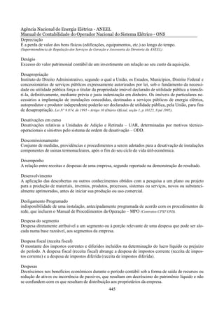 Agência Nacional de Energia Elétrica - ANEEL
Manual de Contabilidade do Operador Nacional do Sistema Elétrico - ONS
Depreciação
É a perda de valor dos bens físicos (edificações, equipamentos, etc.) ao longo do tempo.
(Superintendência de Regulação dos Serviços de Geração e Assessoria da Diretoria da ANEEL)

Deságio
Excesso do valor patrimonial contábil de um investimento em relação ao seu custo da aquisição.

Desapropriação
Instituto do Direito Administrativo, segundo o qual a União, os Estados, Municípios, Distrito Federal e
concessionárias de serviços públicos expressamente autorizados por lei, sob o fundamento da necessi-
dade ou utilidade pública força o titular da propriedade imóvel declarado de utilidade pública a transfe-
ri-la, definitivamente, mediante prévia e justa indenização em dinheiro. Os imóveis de particulares ne-
cessários a implantação de instalações concedidas, destinadas a serviços públicos de energia elétrica,
autoprodutor e produtor independente poderão ser declarados de utilidade pública, pela União, para fins
de desapropriação. Lei N° 9.074, de 1995 - Artigo 10 (Diário Oficial, seção 1, p.10125, 8 jul 1995).

Desativações em curso
Desativações relativas a Unidades de Adição e Retirada – UAR, determinadas por motivos técnico-
operacionais e sinistros pelo sistema de ordem de desativação – ODD.

Descomissionamento
Conjunto de medidas, providências e procedimentos a serem adotados para a desativação de instalações
componentes de usinas termonucleares, após o fim do seu ciclo de vida útil-econômica.

Desempenho
A relação entre receitas e despesas de uma empresa, segundo reportado na demonstração do resultado.

Desenvolvimento
A aplicação das descobertas ou outros conhecimentos obtidos com a pesquisa a um plano ou projeto
para a produção de materiais, inventos, produtos, processos, sistemas ou serviços, novos ou substanci-
almente aprimorados, antes de iniciar sua produção ou uso comercial.

Desligamento Programado
indisponibilidade de uma instalação, antecipadamente programada de acordo com os procedimentos de
rede, que incluem o Manual de Procedimentos da Operação – MPO (Contratos CPST ONS).

Despesa do segmento
Despesa diretamente atribuível a um segmento ou à porção relevante de uma despesa que pode ser alo-
cada numa base razoável, aos segmentos da empresa.

Despesa fiscal (receita fiscal)
O montante dos impostos correntes e diferidos incluídos na determinação do lucro líquido ou prejuízo
do período. A despesa fiscal (receita fiscal) abrange a despesa de impostos corrente (receita de impos-
tos corrente) e a despesa de impostos diferida (receita de impostos diferida).

Despesas
Decréscimos nos benefícios econômicos durante o período contábil sob a forma de saída de recursos ou
redução de ativos ou incorrência de passivos, que resultam em decréscimo do patrimônio líquido e não
se confundem com os que resultam de distribuição aos proprietários da empresa.
                                                       445
 