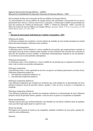 Agência Nacional de Energia Elétrica - ANEEL
Manual de Contabilidade do Operador Nacional do Sistema Elétrico - ONS

Desvinculação de Bens das Concessões de Serviço Público de Energia Elétrica
As concessionárias do serviço público de energia elétrica são autorizadas a desvincular do seu acervo
patrimonial bens móveis e imóveis inservíveis à concessão. A desativação contábil será procedida por
meio dos sistemas de "Ordem de Desativação - ODD", e "Ordem de Alienação - ODA", previstos no
Plano de Contas do Serviço Público de Energia Elétrica. Resolução ANEEL N° 20, de 3 de fevereiro de 1999
(Diário Oficial, seção 1, p.35, 4 fev 1999).

DIC
(v. Duração de Interrupção Individual por Unidade Consumidora - DIC)

Diferença de câmbio
A diferença resultante de considerar o mesmo número de unidades de uma moeda estrangeira na moeda
básica das demonstrações a diferentes taxas cambiais.

Diferenças intertemporárias
A diferenças entre o lucro tributável e o lucro contábil de um período, que surgem porque o período no
qual alguns itens da receita e despesa estão incluídos no lucro tributável não coincide com o período no
qual eles são incluídos no lucro contábil. As diferenças intertemporárias originam-se em um período e
se revertem em um ou mais períodos subseqüentes.

Diferenças permanentes
As diferenças entre o lucro tributável e o lucro contábil de um período que se originam no período cor-
rente e não revertem nos períodos subseqüentes.

Diferenças temporárias
Uma diferença entre o valor registrado de um ativo ou passivo no balanço patrimonial e sua base fiscal.
Diferenças temporárias podem ser:
• uma diferença temporária tributável; ou
• uma diferença temporária dedutível.

Diferenças temporárias dedutíveis
Uma diferença temporária que resultará em montantes que serão dedutíveis na determinação do lucro
tributável (prejuízo fiscal) de períodos futuros, quando o valor do ativo ou passivo é recuperado ou
liquidado.

Diferenças temporárias tributáveis
Uma diferença temporária que resultará em montantes tributáveis na determinação do lucro tributável
(prejuízo fiscal) de períodos futuros, quando o valor do ativo ou passivo é recuperado ou liquidado.

Direito de preferência
Outorga à pessoa para que, preferencialmente, seja atendida em seu direito creditório antes de qualquer
outra, que não traga regalia igual ou superior à sua.

Direito de retirada
Prerrogativa do acionista de retirar-se da companhia, mediante reembolso de suas ações, quando dis-
sentir de certas deliberações.

Diretoria
                                                  446
 