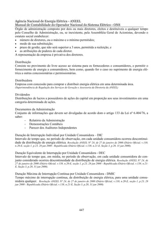 Agência Nacional de Energia Elétrica - ANEEL
Manual de Contabilidade do Operador Nacional do Sistema Elétrico - ONS
Órgão de administração composto por dois ou mais diretores, eleitos e destituíveis a qualquer tempo
pelo Conselho de Administração, ou, se inexistente, pela Assembléia Geral de Acionistas, devendo o
estatuto social estabelecer:
• número de diretores, ou o máximo e o mínimo permitidos;
• modo de sua substituição;
• prazo de gestão, que não será superior a 3 anos, permitida a reeleição, e
• as atribuições de poderes de cada diretor.
A representação da empresa é privativa dos diretores.

Distribuição
Consiste no provimento do livre acesso ao sistema para os fornecedores e consumidores, e permitir o
fornecimento de energia a consumidores, bem como, quando for o caso no suprimento de energia elé-
trica a outras concessionárias e permissionárias.

Distribuidora
Empresa com concessão para comprar e distribuir energia elétrica em uma determinada área.
(Superintendência de Regulação dos Serviços de Geração e Assessoria da Diretoria da ANEEL)

Dividendos
Distribuições de lucros a possuidores de ações do capital em proporção aos seus investimentos em uma
categoria determinada de ações.

Documentos da Administração
Conjunto de informações que devem ser divulgadas de acordo dom o artigo 133 da Lei nº 6.404/76, a
saber:
       - Relatório da Administração
       - Demonstrações Contábeis
       - Parecer dos Auditores Independentes

Duração de Interrupção Individual por Unidade Consumidora – DIC
Intervalo de tempo que, no período de observação, em cada unidade consumidora ocorreu descontinui-
dade da distribuição de energia elétrica. Resolução ANEEL N° 24, de 27 de janeiro de 2000 (Diário Oficial, v.138,
n.20-E, seção 1, p.23, 28 jan 2000 - Republicada (Diário Oficial, v.138, n.21-E, Seção 3, p.20, 31 jan 2000).

Duração Equivalente de Interrupção por Unidade Consumidora - DEC
Intervalo de tempo que, em média, no período de observação, em cada unidade consumidora do con-
junto considerado ocorreu descontinuidade da distribuição de energia elétrica. Resolução ANEEL N° 24, de
27 de janeiro de 2000 (Diário Oficial, v.138, n.20-E, seção 1, p.23, 28 jan 2000 - Republicada (Diário Oficial, v.138, n.21-
E, Seção 3, p.20, 31 jan 2000).

Duração Máxima de Interrupção Contínua por Unidade Consumidora - DMIC
Tempo máximo de interrupção contínua, da distribuição de energia elétrica, para uma unidade consu-
midora qualquer. Resolução ANEEL N° 24, de 27 de janeiro de 2000 (Diário Oficial, v.138, n.20-E, seção 1, p.23, 28
jan 2000 - Republicada (Diário Oficial, v.138, n.21-E, Seção 3, p.20, 31 jan 2000).




                                                            447
 