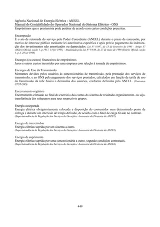 Agência Nacional de Energia Elétrica - ANEEL
Manual de Contabilidade do Operador Nacional do Sistema Elétrico - ONS
Empréstimos que o prestamista pode perdoar de acordo com certas condições prescritas.

Encampação
É o ato de retomada do serviço pelo Poder Concedente (ANEEL) durante o prazo da concessão, por
motivo de interesse público mediante lei autorizativa específica e após prévio pagamento da indeniza-
ção dos investimentos não amortizados ou depreciados. Lei Nº 8.987, de 13 de fevereiro de 1995 - Artigo 37
(Diário Oficial, seção 1, p.1917, 14 fev 1995) - Atualizada pela Lei N° 9.648, de 27 de maio de 1998 (Diário Oficial, seção
1, p.3, 28 set 1998)

Encargos (ou custos) financeiros de empréstimos
Juros e outros custos incorridos por uma empresa com relação à tomada de empréstimos.

Encargos de Uso da Transmissão
Montantes devidos pelos usuários às concessionárias de transmissão, pela prestação dos serviços de
transmissão, e ao ONS pelo pagamento dos serviços prestados, calculados em função da tarifa de uso
da transmissão da rede básica e demandas dos usuários, conforme definidas pela ANEEL. (Contratos
CPST ONS)

Encerramento orgânico
Encerramento efetuado ao final do exercício das contas do sistema de resultado organicamente, ou seja,
transferência dos subgrupos para seus respectivos grupos.

Energia assegurada
Energia elétrica obrigatoriamente colocada a disposição do consumidor num determinado ponto de
entrega e durante um intervalo de tempo definido, de acordo com o fator de carga fixado no contrato.
(Superintendência de Regulação dos Serviços de Geração e Assessoria da Diretoria da ANEEL)

Energia de intercâmbio
Energia elétrica suprida por um sistema a outro.
(Superintendência de Regulação dos Serviços de Geração e Assessoria da Diretoria da ANEEL)

Energia de suprimento
Energia elétrica suprida por uma concessionária a outro, segundo condições contratuais.
(Superintendência de Regulação dos Serviços de Geração e Assessoria da Diretoria da ANEEL)




                                                           449
 